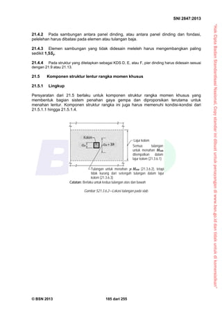 “HakCiptaBadanStandardisasiNasional,Copystandarinidibuatuntukpenayangandiwww.bsn.go.iddantidakuntukdikomersialkan”
SNI 2847:2013
© BSN 2013 185 dari 255
21.4.2 Pada sambungan antara panel dinding, atau antara panel dinding dan fondasi,
pelelehan harus dibatasi pada elemen atau tulangan baja.
21.4.3 Elemen sambungan yang tidak didesain meleleh harus mengembangkan paling
sedikit 1,5Sy.
21.4.4 Pada struktur yang ditetapkan sebagai KDS D, E, atau F, pier dinding harus didesain sesuai
dengan 21.9 atau 21.13.
21.5 Komponen struktur lentur rangka momen khusus
21.5.1 Lingkup
Persyaratan dari 21.5 berlaku untuk komponen struktur rangka momen khusus yang
membentuk bagian sistem penahan gaya gempa dan diproporsikan terutama untuk
menahan lentur. Komponen struktur rangka ini juga harus memenuhi kondisi-kondisi dari
21.5.1.1 hingga 21.5.1.4.
Gambar S21.3.6.2—Lokasi tulangan pada slab.
Lajur kolom
Semua tulangan
untuk menahan Mslab
ditempatkan dalam
lajur kolom (21.3.6.1)
Tulangan untuk menahan f Mslab (21.3.6.2), tetapi
tidak kurang dari setengah tulangan dalam lajur
kolom (21.3.6.3)
Catatan: Berlaku untuk kedua tulangan atas dan bawah
Kolom
c2a c2a + 3h
 