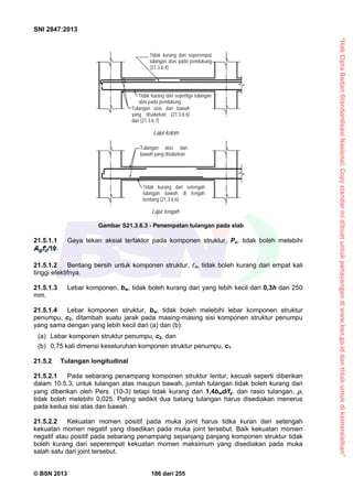 “HakCiptaBadanStandardisasiNasional,Copystandarinidibuatuntukpenayangandiwww.bsn.go.iddantidakuntukdikomersialkan”
SNI 2847:2013
© BSN 2013 186 dari 255
21.5.1.1 Gaya tekan aksial terfaktor pada komponen struktur, Pu, tidak boleh melebihi
.
21.5.1.2 Bentang bersih untuk komponen struktur, n, tidak boleh kurang dari empat kali
tinggi efektifnya.
21.5.1.3 Lebar komponen, bw, tidak boleh kurang dari yang lebih kecil dari 0,3h dan 250
mm.
21.5.1.4 Lebar komponen struktur, bw, tidak boleh melebihi lebar komponen struktur
penumpu, c2, ditambah suatu jarak pada masing-masing sisi komponen struktur penumpu
yang sama dengan yang lebih kecil dari (a) dan (b):
(a) Lebar komponen struktur penumpu, c2, dan
(b) 0,75 kali dimensi keseluruhan komponen struktur penumpu, c1.
21.5.2 Tulangan longitudinal
21.5.2.1 Pada sebarang penampang komponen struktur lentur, kecuali seperti diberikan
dalam 10.5.3, untuk tulangan atas maupun bawah, jumlah tulangan tidak boleh kurang dari
yang diberikan oleh Pers. (10-3) tetapi tidak kurang dari 1,4bwd/fy, dan rasio tulangan, ,
tidak boleh melebihi 0,025. Paling sedikit dua batang tulangan harus disediakan menerus
pada kedua sisi atas dan bawah.
21.5.2.2 Kekuatan momen positif pada muka joint harus tidka kuran dari setengah
kekuatan momen negatif yang disedikan pada muka joint tersebut. Baik kekuatan momen
negatif atau positif pada sebarang penampang sepanjang panjang komponen struktur tidak
boleh kurang dari seperempat kekuatan momen maksimum yang disediakan pada muka
salah satu dari joint tersebut.
Gambar S21.3.6.3 - Penempatan tulangan pada slab
Tidak kurang dari seperempat
tulangan atas pada pendukung
(21.3.6.4)
Tidak kurang dari sepertiga tulangan
atas pada pendukung
Tulangan atas dan bawah
yang disalurkan (21.3.6.6)
dan (21.3.6.7)
Lajur kolom
Lajur tengah
Tidak kurang dari setengah
tulangan bawah di tengah
bentang (21.3.6.6)
Tulangan atas dan
bawah yang disalurkan
 