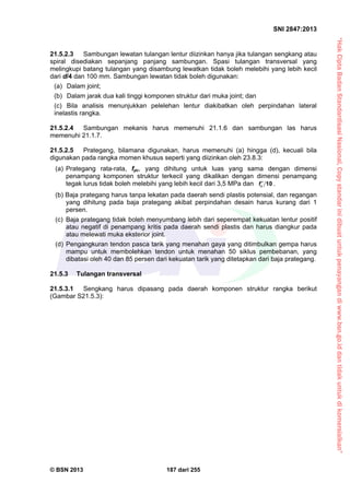 “HakCiptaBadanStandardisasiNasional,Copystandarinidibuatuntukpenayangandiwww.bsn.go.iddantidakuntukdikomersialkan”
SNI 2847:2013
© BSN 2013 187 dari 255
21.5.2.3 Sambungan lewatan tulangan lentur diizinkan hanya jika tulangan sengkang atau
spiral disediakan sepanjang panjang sambungan. Spasi tulangan transversal yang
melingkupi batang tulangan yang disambung lewatkan tidak boleh melebihi yang lebih kecil
dari d/4 dan 100 mm. Sambungan lewatan tidak boleh digunakan:
(a) Dalam joint;
(b) Dalam jarak dua kali tinggi komponen struktur dari muka joint; dan
(c) Bila analisis menunjukkan pelelehan lentur diakibatkan oleh perpindahan lateral
inelastis rangka.
21.5.2.4 Sambungan mekanis harus memenuhi 21.1.6 dan sambungan las harus
memenuhi 21.1.7.
21.5.2.5 Prategang, bilamana digunakan, harus memenuhi (a) hingga (d), kecuali bila
digunakan pada rangka momen khusus seperti yang diizinkan oleh 23.8.3:
(a) Prategang rata-rata, fpc, yang dihitung untuk luas yang sama dengan dimensi
penampang komponen struktur terkecil yang dikalikan dengan dimensi penampang
tegak lurus tidak boleh melebihi yang lebih kecil dari 3,5 MPa dan 10cf  .
(b) Baja prategang harus tanpa lekatan pada daerah sendi plastis potensial, dan regangan
yang dihitung pada baja prategang akibat perpindahan desain harus kurang dari 1
persen.
(c) Baja prategang tidak boleh menyumbang lebih dari seperempat kekuatan lentur positif
atau negatif di penampang kritis pada daerah sendi plastis dan harus diangkur pada
atau melewati muka eksterior joint.
(d) Pengangkuran tendon pasca tarik yang menahan gaya yang ditimbulkan gempa harus
mampu untuk membolehkan tendon untuk menahan 50 siklus pembebanan, yang
dibatasi oleh 40 dan 85 persen dari kekuatan tarik yang ditetapkan dari baja prategang.
21.5.3 Tulangan transversal
21.5.3.1 Sengkang harus dipasang pada daerah komponen struktur rangka berikut
(Gambar S21.5.3):
 