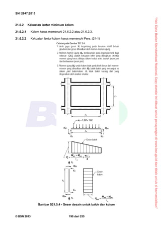 “HakCiptaBadanStandardisasiNasional,Copystandarinidibuatuntukpenayangandiwww.bsn.go.iddantidakuntukdikomersialkan”
SNI 2847:2013
© BSN 2013 190 dari 255
21.6.2 Kekuatan lentur minimum kolom
21.6.2.1 Kolom harus memenuhi 21.6.2.2 atau 21.6.2.3.
21.6.2.2 Kekuatan lentur kolom harus memenuhi Pers. (21-1)
Gambar S21.5.4 - Geser desain untuk balok dan kolom
Geser
kolom
Geser balok
n
u
wu = 1,2D + 1,0L
Mpr2Mpr1
Ve1 Ve2
n
Pu
Pu
Mpr3
Mpr4
Ve3
Ve4
u
Catatan pada Gambar S21.5.4:
1. Arah gaya geser Ve tergantung pada besaran relatif beban
gravitasi dan geser dihasilkan oleh momen-momen ujung.
2. Momen-momen ujung Mpr berdasarkan pada tegangan tarik baja
sebesar 1,25fy adalah kekuatan leleh yang ditetapkan. (Kedua
momen ujung harus ditinjau dalam kedua arah, searah jarum jam
dan berlawanan jarum jam).
3. Momen ujung Mpr untuk kolom tidak perlu lebih besar dari momen-
momen yang dihasilkan oleh Mpr balok-balok yang merangka ke
dalam joint balok-kolom. Ve tidak boleh kurang dari yang
disyaratkan oleh analisis struktur.
2
21 nu
n
prpr
e
wMM
V





u
prpr
e
MM
V

43
4,3


 
