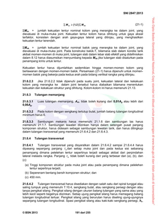 “HakCiptaBadanStandardisasiNasional,Copystandarinidibuatuntukpenayangandiwww.bsn.go.iddantidakuntukdikomersialkan”
SNI 2847:2013
© BSN 2013 191 dari 255
 1,2nc nbM M   (21-1)
Mnc = jumlah kekuatan lentur nominal kolom yang merangka ke dalam joint, yang
dievaluasi di muka-muka joint. Kekuatan lentur kolom harus dihitung untuk gaya aksial
terfaktor, konsisten dengan arah gaya-gaya lateral yang ditinjau, yang menghasilkan
kekuatan lentur terendah.
Mnb = jumlah kekuatan lentur nominal balok yang merangka ke dalam joint, yang
dievaluasi di muka-muka joint. Pada konstruksi balok-T, bilamana slab dalam kondisi tarik
akibat momen-momen di muka joint, tulangan slab dalam lebar slab efektif yang didefinisikan
dalam 8.12 harus diasumsikan menyumbang kepada Mnb jika tulangan slab disalurkan pada
penampang kriris untuk lentur.
Kekuatan lentur harus dijumlahkan sedemikian hingga momen-momen kolom yang
berlawanan dengan momen-momen balok. Persamaan (21-1) harus dipenuhi untuk momen-
momen balok yang bekerja pada kedua arah pada bidang vertikal rangka yang ditinjau.
21.6.2.3 Jika 21.6.2.2 tidak dipenuhi pada suatu joint, kekuatan lateral dan kekakuan
kolom yang merangka ke dalam joint tersebut harus diabaikan bilamana menentukan
kekuatan dan kekakuan struktur yang dihitung. Kolom-kolom ini harus memenuhi 21.13.
21.6.3 Tulangan memanjang
21.6.3.1 Luas tulangan memanjang, Ast, tidak boleh kurang dari 0,01Ag atau lebih dari
0,06Ag.
21.6.3.2 Pada kolom dengan sengkang tertutup bulat, jumlah batang tulangan longitudinal
minimum harus 6.
21.6.3.3 Sambungan mekanis harus memenuhi 21.1.6 dan sambungan las harus
memenuhi 21.1.7. Sambungan lewatan diizinkan hanya dalam setengah pusat panjang
komponen struktur, harus didesain sebagai sambungan lewatan tarik, dan harus dilingkupi
dalam tulangan transversal yang memenuhi 21.6.4.2 dan 21.6.4.3.
21.6.4 Tulangan transversal
21.6.4.1 Tulangan transversal yang disyaratkan dalam 21.6.4.2 sampai 21.6.4.4 harus
dipasang sepanjang panjang o dari setiap muka joint dan pada kedua sisi sebarang
penampang dimana pelelehan lentur sepertinya terjadi sebagai akibat dari perpindahan
lateral inelastis rangka. Panjang o tidak boleh kurang dari yang terbesar dari (a), (b), dan
(c):
(a) Tinggi komponen struktur pada muka joint atau pada penampang dimana pelelehan
lentur sepertinya terjadi;
(b) Seperenam bentang bersih komponen struktur; dan
(c) 450 mm.
21.6.4.2 Tulangan transversal harus disediakan dengan salah satu dari spiral tunggal atau
saling tumpuk yang memenuhi 7.10.4, sengkang bulat, atau sengkang persegi dengan atau
tanpa pengikat silang. Pengikat silang dengan ukuran batang tulangan yang sama atau yang
lebih kecil seperti begelnya diizinkan. Setiap ujung pengikat silang harus memegang batang
tulangan longitudinal terluar. Pengikat silang yang berurutan harus diseling ujung-ujungnya
sepanjang tulangan longitudinal. Spasi pengikat silang atau kaki-kaki sengkang persegi, hx,
 