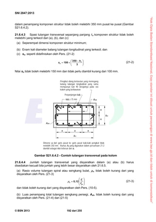 “HakCiptaBadanStandardisasiNasional,Copystandarinidibuatuntukpenayangandiwww.bsn.go.iddantidakuntukdikomersialkan”
SNI 2847:2013
© BSN 2013 192 dari 255
dalam penampang komponen struktur tidak boleh melebihi 350 mm pusat ke pusat (Gambar
S21.6.4.2).
21.6.4.3 Spasi tulangan transversal sepanjang panjang o komponen struktur tidak boleh
melebihi yang terkecil dari (a), (b), dan (c):
(a) Seperempat dimensi komponen struktur minimum;
(b) Enam kali diameter batang tulangan longitudinal yang terkecil; dan
(c) so, seperti didefinisikan oleh Pers. (21-2)
350
100
3
x
o
h
s
 
   
 
(21-2)
Nilai so tidak boleh melebihi 150 mm dan tidak perlu diambil kurang dari 100 mm.
21.6.4.4 Jumlah tulangan transversal yang disyaratkan dalam (a) atau (b) harus
disediakan kecuali bila jumlah yang lebih besar disyaratkan oleh 21.6.5.
(a) Rasio volume tulangan spiral atau sengkang bulat, s, tidak boleh kurang dari yang
disyaratkan oleh Pers. (21-3)
c
s
yt
f
f
 
   
 
0,12 (21-3)
dan tidak boleh kurang dari yang disyaratkan oleh Pers. (10-5).
(b) Luas penampang total tulangan sengkang persegi, Ash, tidak boleh kurang dari yang
disyaratkan oleh Pers. (21-4) dan (21-5)
Gambar S21.6.4.2 - Contoh tulangan transversal pada kolom
Perpanjangan 6db
Pengikat silang berturutan yang memegang
batang tulangan longitudinal yang sama
mempunyai kait 90 derajatnya pada sisi
kolom yang berlawanan
6db  75 mm Ash2
Dimensi xi dari garis pusat ke garis pusat kaki-kaki pengikat tidak
melebihi 350 mm. Rumus hx yang digunakan dalam persamaan 21-2
diambil sebagai nilai terbesar dari xi.
Ash1
bc2
xi
xi
xixi xi
bc1
 