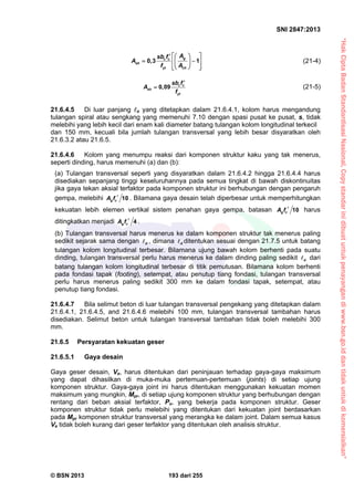 “HakCiptaBadanStandardisasiNasional,Copystandarinidibuatuntukpenayangandiwww.bsn.go.iddantidakuntukdikomersialkan”
SNI 2847:2013
© BSN 2013 193 dari 255
gc c
sh
yt ch
Asb f
A
f A
   
   
   
0,3 1 (21-4)
c c
sh
yt
sb f
A
f

 0,09 (21-5)
21.6.4.5 Di luar panjang o yang ditetapkan dalam 21.6.4.1, kolom harus mengandung
tulangan spiral atau sengkang yang memenuhi 7.10 dengan spasi pusat ke pusat, s, tidak
melebihi yang lebih kecil dari enam kali diameter batang tulangan kolom longitudinal terkecil
dan 150 mm, kecuali bila jumlah tulangan transversal yang lebih besar disyaratkan oleh
21.6.3.2 atau 21.6.5.
21.6.4.6 Kolom yang menumpu reaksi dari komponen struktur kaku yang tak menerus,
seperti dinding, harus memenuhi (a) dan (b):
(a) Tulangan transversal seperti yang disyaratkan dalam 21.6.4.2 hingga 21.6.4.4 harus
disediakan sepanjang tinggi keseluruhannya pada semua tingkat di bawah diskontinuitas
jika gaya tekan aksial terfaktor pada komponen struktur ini berhubungan dengan pengaruh
gempa, melebihi 10g cA f  . Bilamana gaya desain telah diperbesar untuk memperhitungkan
kekuatan lebih elemen vertikal sistem penahan gaya gempa, batasan 10g cA f  harus
ditingkatkan menjadi 4g cA f  .
(b) Tulangan transversal harus menerus ke dalam komponen struktur tak menerus paling
sedikit sejarak sama dengan d , dimana d ditentukan sesuai dengan 21.7.5 untuk batang
tulangan kolom longitudinal terbesar. Bilamana ujung bawah kolom berhenti pada suatu
dinding, tulangan transversal perlu harus menerus ke dalam dinding paling sedikit d dari
batang tulangan kolom longitudinal terbesar di titik pemutusan. Bilamana kolom berhenti
pada fondasi tapak (footing), setempat, atau penutup tiang fondasi, tulangan transversal
perlu harus menerus paling sedikit 300 mm ke dalam fondasi tapak, setempat, atau
penutup tiang fondasi.
21.6.4.7 Bila selimut beton di luar tulangan transversal pengekang yang ditetapkan dalam
21.6.4.1, 21.6.4.5, and 21.6.4.6 melebihi 100 mm, tulangan transversal tambahan harus
disediakan. Selimut beton untuk tulangan transversal tambahan tidak boleh melebihi 300
mm.
21.6.5 Persyaratan kekuatan geser
21.6.5.1 Gaya desain
Gaya geser desain, Ve, harus ditentukan dari peninjauan terhadap gaya-gaya maksimum
yang dapat dihasilkan di muka-muka pertemuan-pertemuan (joints) di setiap ujung
komponen struktur. Gaya-gaya joint ini harus ditentukan menggunakan kekuatan momen
maksimum yang mungkin, Mpr, di setiap ujung komponen struktur yang berhubungan dengan
rentang dari beban aksial terfaktor, Pu, yang bekerja pada komponen struktur. Geser
komponen struktur tidak perlu melebihi yang ditentukan dari kekuatan joint berdasarkan
pada Mpr komponen struktur transversal yang merangka ke dalam joint. Dalam semua kasus
Ve tidak boleh kurang dari geser terfaktor yang ditentukan oleh analisis struktur.
 