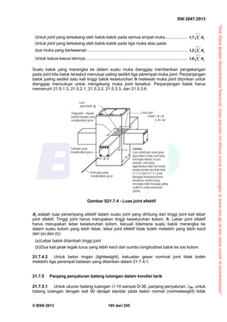 “HakCiptaBadanStandardisasiNasional,Copystandarinidibuatuntukpenayangandiwww.bsn.go.iddantidakuntukdikomersialkan”
SNI 2847:2013
© BSN 2013 195 dari 255
Untuk joint yang terkekang oleh balok-balok pada semua empat muka ................... 1,7 c jf A
Untuk joint yang terkekang oleh balok-balok pada tiga muka atau pada
dua muka yang berlawanan ...................................................................................... 1,2 c jf A
Untuk kasus-kasus lainnya........................................................................................ 1,0 c jf A
Suatu balok yang merangka ke dalam suatu muka dianggap memberikan pengekangan
pada joint bila balok tersebut menutupi paling sedikit tiga perempat muka joint. Perpanjangan
balok paling sedikit satu kali tinggi balok keseluruhan h melewati muka joint diizinkan untuk
dianggap mencukupi untuk mengekang muka joint tersebut. Perpanjangan balok harus
memenuhi 21.5.1.3, 21.5.2.1, 21.5.3.2, 21.5.3.3, dan 21.5.3.6.
Aj adalah luas penampang efektif dalam suatu joint yang dihitung dari tinggi joint kali lebar
joint efektif. Tinggi joint harus merupakan tinggi keseluruhan kolom, h. Lebar joint efektif
harus merupakan lebar keseluruhan kolom, kecuali bilamana suatu balok merangka ke
dalam suatu kolom yang lebih lebar, lebar joint efektif tidak boleh melebihi yang lebih kecil
dari (a) dan (b):
(a)Lebar balok ditambah tinggi joint
(b)Dua kali jarak tegak lurus yang lebih kecil dari sumbu longitudinal balok ke sisi kolom.
21.7.4.2 Untuk beton ringan (lightweight), kekuatan geser nominal joint tidak boleh
melebihi tiga perempat batasan yang diberikan dalam 21.7.4.1.
21.7.5 Panjang penyaluran batang tulangan dalam kondisi tarik
21.7.5.1 Untuk ukuran batang tulangan -10 sampai D-36, panjang penyaluran, dh, untuk
batang tulangan dengan kait 90 derajat standar pada beton normal (normalweight) tidak
Gambar S21.7.4 - Luas joint efektif
Catatan:
Luas efektif joint untuk gaya-
gaya dalam setiap arah yang
merangka ditinjau secara
terpisah. Joint yang
digambarkan tidak memenuhi
kondisi-kondisi dari Butir-Butir
21.7.3.2 dan 21.7.4.1 perlu
dianggap terkekang karena
komponen struktur yang
merangka tidak menutupi paling
sedikit ¾ setiap pertemuan
(joints).
Tulangan yang
menghasilkan geser
Arah gaya yang
menghasilkan geser
x
hb
Lebar joint
efektif = b + h
 b + 2x
Tinggi joint = h pada
bidang tulangan yang
menghasilkan geser
Luas
joint efektif, Aj
 