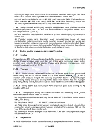 “HakCiptaBadanStandardisasiNasional,Copystandarinidibuatuntukpenayangandiwww.bsn.go.iddantidakuntukdikomersialkan”
SNI 2847:2013
© BSN 2013 197 dari 255
(c)Tulangan longitudinal utama harus dibuat menerus melintasi sambungan dan harus
disalurkan di luar baik sambungan kekuatan dan daerah sendi plastis; dan
(d)Untuk sambungan kolom ke kolom, Sn tidak boleh kurang dari 1,4Se . Pada sambungan
kolom ke kolom, Mn tidak boleh kurang dari 0,4Mpr untuk kolom dalam tinggi tingkat, dan
Vn sambungan tidak boleh kurang dari Ve yang ditentukan oleh 21.6.5.1.
21.8.4 Rangka momen khusus yang dibangun menggunakan beton pracetak dan tidak
memenuhi persyaratan dari 21.8.2 atau 21.8.3 harus memenuhi persyaratan dari ACI 374.1
dan persyaratan dari (a) dan (b):
(a)Detail dan bahan yang digunakan pada benda uji harus mewakili yang digunakan pada
struktur; dan
(b) Prosedur desain yang digunakan untuk memproporsikan benda uji harus
mendefinisikan mekanisme dimana rangka menahan pengaruh gravitasi dan gempa, dan
harus menghasilkan nilai penerimaan untuk mempertahankan mekanisme tersebut. Bagian
mekanisma yang menyimpang dari persyaratan Tata Cara harus terkandung dalam benda
uji dan harus diuji untuk menentukan batas atas untuk nilai penerimaan.
21.9 Dinding struktur khusus dan balok kopel (coupling)
21.9.1 Lingkup
Persyaratan dari 21.9 berlaku untuk dinding struktur khusus, dan semua komponen dinding
struktur khusus termasuk balok kopel dan pier dinding yang membentuk bagian sistem
penahan gaya seismik. Dinding struktur khusus yang dibangun menggunakan beton
pracetak harus juga memenuhi 21.10.
21.9.2 Tulangan
21.9.2.1 Rasio tulangan badan (web) terdistribusi,  dan t, untuk dinding struktur tidak
boleh kurang dari 0,0025, kecuali bahwa jika Vu tidak melebihi ,  dan t
diizinkan untuk direduksi menjadi nilai-nilai yang disyaratkan dalam 14.3. Spasi tulangan
untuk masing-masing arah pada dinding struktur tidak boleh melebihi 450 mm. Tulangan
yang menyumbang pada Vn harus menerus dan harus didistribusikan melintasi bidang geser.
21.9.2.2 Paling sedikit dua tirai tulangan harus digunakan pada suatu dinding jika Vu
melebihi cv c, A f 0 17 .
21.9.2.3 Tulangan pada dinding struktur harus disalurkan atau disambung untuk fy dalam
kondisi tarik sesuai dengan Pasal 12, kecuali:
(a) Tinggi efektif komponen struktur yang dirujuk dalam 12.10.3 diizinkan diambil sebesar
0,8w untuk dinding.
(b) Persyaratan dari 12.11, 12.12, dan 12.13 tidak perlu dipenuhi.
(c) Pada lokasi dimana pelelehan tulangan longitudinal sepertinya terjadi sebagai akibat
perpindahan lateral, panjang penyaluran tulangan longitudinal harus sebesar 1,25 kali nilai
yang dihitung untuk fy dalam kondisi tarik.
(d) Sambungan mekanis tulangan harus memenuhi 21.1.6 dan sambungan las tulangan
harus memenuhi 21.1.7.
21.9.3 Gaya desain
Vu harus diperoleh dari analisis beban lateral sesuai dengan kombinasi beban terfaktor.
 