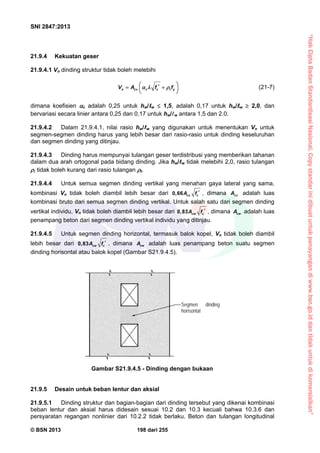 “HakCiptaBadanStandardisasiNasional,Copystandarinidibuatuntukpenayangandiwww.bsn.go.iddantidakuntukdikomersialkan”
SNI 2847:2013
© BSN 2013 198 dari 255
21.9.4 Kekuatan geser
21.9.4.1 Vn dinding struktur tidak boleh melebihi
n cv c c t yV A f f     
 
(21-7)
dimana koefisien c adalah 0,25 untuk hw/ w  1,5, adalah 0,17 untuk hw/ w  2,0, dan
bervariasi secara linier antara 0,25 dan 0,17 untuk hw/w antara 1,5 dan 2.0.
21.9.4.2 Dalam 21.9.4.1, nilai rasio hw/ w yang digunakan untuk menentukan Vn untuk
segmen-segmen dinding harus yang lebih besar dari rasio-rasio untuk dinding keseluruhan
dan segmen dinding yang ditinjau.
21.9.4.3 Dinding harus mempunyai tulangan geser terdistribusi yang memberikan tahanan
dalam dua arah ortogonal pada bidang dinding. Jika hw/ w tidak melebihi 2,0, rasio tulangan
 tidak boleh kurang dari rasio tulangan t.
21.9.4.4 Untuk semua segmen dinding vertikal yang menahan gaya lateral yang sama,
kombinasi Vn tidak boleh diambil lebih besar dari 0,66 cv cA f  , dimana cvA adalah luas
kombinasi bruto dari semua segmen dinding vertikal. Untuk salah satu dari segmen dinding
vertikal individu, Vn tidak boleh diambil lebih besar dari 0,83 cw cA f  , dimana cwA adalah luas
penampang beton dari segmen dinding vertikal individu yang ditinjau.
21.9.4.5 Untuk segmen dinding horizontal, termasuk balok kopel, Vn tidak boleh diambil
lebih besar dari 0,83 cw cA f  , dimana cwA adalah luas penampang beton suatu segmen
dinding horisontal atau balok kopel (Gambar S21.9.4.5).
21.9.5 Desain untuk beban lentur dan aksial
21.9.5.1 Dinding struktur dan bagian-bagian dari dinding tersebut yang dikenai kombinasi
beban lentur dan aksial harus didesain sesuai 10.2 dan 10.3 kecuali bahwa 10.3.6 dan
persyaratan regangan nonlinier dari 10.2.2 tidak berlaku. Beton dan tulangan longitudinal
Gambar S21.9.4.5 - Dinding dengan bukaan
Segmen dinding
horisontal
 