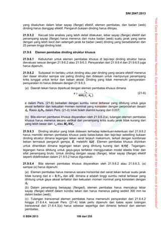 “HakCiptaBadanStandardisasiNasional,Copystandarinidibuatuntukpenayangandiwww.bsn.go.iddantidakuntukdikomersialkan”
SNI 2847:2013
© BSN 2013 199 dari 255
yang disalurkan dalam lebar sayap (flange) efektif, elemen pembatas, dan badan (web)
dinding harus dianggap efektif. Pengaruh bukaan dinding harus ditinjau.
21.9.5.2 Kecuali bila analisis yang lebih detail dilakukan, lebar sayap (flange) efektif dari
penampang sayap (flange) harus menerus dari muka badan (web) suatu jarak yang sama
dengan yang lebih kecil dari setengah jarak ke badan (web) dinding yang bersebelahan dan
25 persen tinggi dinding total.
21.9.6 Elemen pembatas dinding struktur khusus
21.9.6.1 Kebutuhan untuk elemen pembatas khusus di tepi-tepi dinding struktur harus
dievaluasi sesuai dengan 21.9.6.2 atau 21.9.6.3. Persyaratan dari 21.9.6.4 dan 21.9.6.5 juga
harus dipenuhi.
21.9.6.2 Subpasal ini berlaku untuk dinding atau pier dinding yang secara efektif menerus
dari dasar struktur sampai sisi paling dinding dan didesain untuk mempunyai penampang
kritis tunggal untuk lentur dan beban aksial. Dinding yang tidak memenuhi persyaratan-
persyaratan ini harus didesain dengan 21.9.6.3.
(a) Daerah tekan harus diperkuat dengan elemen pembatas khusus dimana
 600
w
u w
c
h


(21-8)
c dalam Pers. (21-8) berkaitan dengan sumbu netral terbesar yang dihitung untuk gaya
aksial terfaktor dan kekuatan momen nominal yang konsisten dengan perpindahan desain
u. Rasio u/hw dalam Pers. (21-8) tidak boleh diambil kurang dari 0,007;
(b) Bila elemen pembatas khusus disyaratkan oleh 21.9.6.2(a), tulangan elemen pembatas
khusus harus menerus secara vertikal dari penampang kritis suatu jarak tidak kurang dari
yang lebih besar dari w atau Mu /4Vu.
21.9.6.3 Dinding struktur yang tidak didesain terhadap ketentuan-ketentuan dari 21.9.6.2
harus memiliki elemen pembatas khusus pada batas-batas dan tepi-tepi sekeliling bukaan
dinding struktur dimana tegangan tekan serat terjauh maksimum, terkait dengan kombinasi
beban termasuk pengaruh gempa, E, melebihi cf2,0 . Elemen pembatas khusus diizinkan
untuk dihentikan dimana tegangan tekan yang dihitung kurang dari cf15,0 . Tegangan-
tegangan harus dihitung untuk gaya-gaya terfaktor menggunakan model elastis linier dan
sifat penampang bruto. Untuk dinding dengan sayap (flange), lebar sayap (flange) efektif
seperti didefinisikan dalam 21.9.5.2 harus digunakan.
21.9.6.4 Bila elemen pembatas khusus disyaratkan oleh 21.9.6.2 atau 21.9.6.3, (a)
sampai (e) harus dipenuhi:
(a) Elemen pembatas harus menerus secara horisontal dari serat tekan terluar suatu jarak
tidak kurang dari c – 0,1w dan c/2. dimana c adalah tinggi sumbu netral terbesar yang
dihitung untuk gaya aksial terfaktor dan kekuatan momen nominal yang konsisten dengan
u;
(b) Dalam penampang bersayap (flanged), elemen pembatas harus mencakup lebar
sayap (flange) efektif dalam kondisi tekan dan harus menerus paling sedikit 300 mm ke
dalam badan (web);
(c) Tulangan transversal elemen pembatas harus memenuhi persyaratan dari 21.6.4.2
hingga 21.6.4.4, kecuali Pers. (21-4) tidak perlu dipenuhi dan batas spasi tulangan
transversal dari 21.6.4.3(a) harus sebesar sepertiga dari dimensi terkecil dari elemen
pembatas;
 