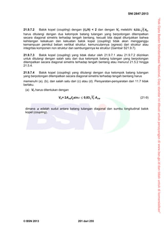 “HakCiptaBadanStandardisasiNasional,Copystandarinidibuatuntukpenayangandiwww.bsn.go.iddantidakuntukdikomersialkan”
SNI 2847:2013
© BSN 2013 201 dari 255
21.9.7.2 Balok kopel (coupling) dengan ( n/h) < 2 dan dengan Vu melebihi cwc Af33,0
harus ditulangi dengan dua kelompok batang tulangan yang berpotongan ditempatkan
secara diagonal simetris terhadap tengah bentang, kecuali bila dapat ditunjukkan bahwa
kehilangan kekakuan dan kekuatan balok kopel (coupling) tidak akan mengganggu
kemampuan pemikul beban vertikal struktur, kemunculannya (egress) dari struktur atau
integritas komponen non struktur dan sambungannya ke struktur (Gambar S21.9.7).
21.9.7.3 Balok kopel (coupling) yang tidak diatur oleh 21.9.7.1 atau 21.9.7.2 diizinkan
untuk ditulangi dengan salah satu dari dua kelompok batang tulangan yang berpotongan
ditempatkan secara diagonal simetris terhadap tengah bentang atau menurut 21.5.2 hingga
21.5.4.
21.9.7.4 Balok kopel (coupling) yang ditulangi dengan dua kelompok batang tulangan
yang berpotongan ditempatkan secara diagonal simetris terhadap tengah bentang harus
memenuhi (a), (b), dan salah satu dari (c) atau (d). Persyaratan-persyaratan dari 11.7 tidak
berlaku.
(a) Vn harus ditentukan dengan
Vn= 2Avdfysin 0,83 fc
,
Acw (21-9)
dimana  adalah sudut antara batang tulangan diagonal dan sumbu longitudinal balok
kopel (coupling).
 