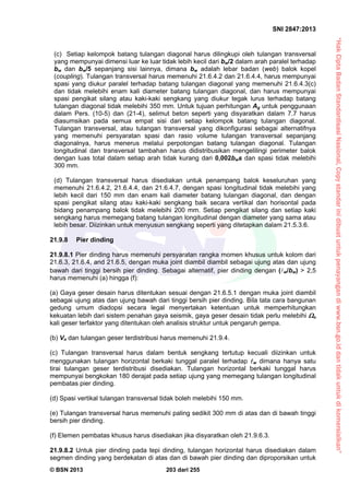 “HakCiptaBadanStandardisasiNasional,Copystandarinidibuatuntukpenayangandiwww.bsn.go.iddantidakuntukdikomersialkan”
SNI 2847:2013
© BSN 2013 203 dari 255
(c) Setiap kelompok batang tulangan diagonal harus dilingkupi oleh tulangan transversal
yang mempunyai dimensi luar ke luar tidak lebih kecil dari bw/2 dalam arah paralel terhadap
bw dan bw/5 sepanjang sisi lainnya, dimana bw adalah lebar badan (web) balok kopel
(coupling). Tulangan transversal harus memenuhi 21.6.4.2 dan 21.6.4.4, harus mempunyai
spasi yang diukur paralel terhadap batang tulangan diagonal yang memenuhi 21.6.4.3(c)
dan tidak melebihi enam kali diameter batang tulangan diagonal, dan harus mempunyai
spasi pengikat silang atau kaki-kaki sengkang yang diukur tegak lurus terhadap batang
tulangan diagonal tidak melebihi 350 mm. Untuk tujuan perhitungan Ag untuk penggunaan
dalam Pers. (10-5) dan (21-4), selimut beton seperti yang disyaratkan dalam 7.7 harus
diasumsikan pada semua empat sisi dari setiap kelompok batang tulangan diagonal.
Tulangan transversal, atau tulangan transversal yang dikonfigurasi sebagai alternatifnya
yang memenuhi persyaratan spasi dan rasio volume tulangan transversal sepanjang
diagonalnya, harus menerus melalui perpotongan batang tulangan diagonal. Tulangan
longitudinal dan transversal tambahan harus didistribusikan mengelilingi perimeter balok
dengan luas total dalam setiap arah tidak kurang dari 0,002bws dan spasi tidak melebihi
300 mm.
(d) Tulangan transversal harus disediakan untuk penampang balok keseluruhan yang
memenuhi 21.6.4.2, 21.6.4.4, dan 21.6.4.7, dengan spasi longitudinal tidak melebihi yang
lebih kecil dari 150 mm dan enam kali diameter batang tulangan diagonal, dan dengan
spasi pengikat silang atau kaki-kaki sengkang baik secara vertikal dan horisontal pada
bidang penampang balok tidak melebihi 200 mm. Setiap pengikat silang dan setiap kaki
sengkang harus memegang batang tulangan longitudinal dengan diameter yang sama atau
lebih besar. Diizinkan untuk menyusun sengkang seperti yang ditetapkan dalam 21.5.3.6.
21.9.8 Pier dinding
21.9.8.1 Pier dinding harus memenuhi persyaratan rangka momen khusus untuk kolom dari
21.6.3, 21.6.4, and 21.6.5, dengan muka joint diambil diambil sebagai ujung atas dan ujung
bawah dari tinggi bersih pier dinding. Sebagai alternatif, pier dinding dengan (w/bw) > 2,5
harus memenuhi (a) hingga (f):
(a) Gaya geser desain harus ditentukan sesuai dengan 21.6.5.1 dengan muka joint diambil
sebagai ujung atas dan ujung bawah dari tinggi bersih pier dinding. Bila tata cara bangunan
gedung umum diadopsi secara legal menyertakan ketentuan untuk memperhitungkan
kekuatan lebih dari sistem penahan gaya seismik, gaya geser desain tidak perlu melebihi o
kali geser terfaktor yang ditentukan oleh analisis struktur untuk pengaruh gempa.
(b) Vn dan tulangan geser terdistribusi harus memenuhi 21.9.4.
(c) Tulangan transversal harus dalam bentuk sengkang tertutup kecuali diizinkan untuk
menggunakan tulangan horizontal berkaki tunggal paralel terhadap w dimana hanya satu
tirai tulangan geser terdistribusi disediakan. Tulangan horizontal berkaki tunggal harus
mempunyai bengkokan 180 derajat pada setiap ujung yang memegang tulangan longitudinal
pembatas pier dinding.
(d) Spasi vertikal tulangan transversal tidak boleh melebihi 150 mm.
(e) Tulangan transversal harus memenuhi paling sedikit 300 mm di atas dan di bawah tinggi
bersih pier dinding.
(f) Elemen pembatas khusus harus disediakan jika disyaratkan oleh 21.9.6.3.
21.9.8.2 Untuk pier dinding pada tepi dinding, tulangan horizontal harus disediakan dalam
segmen dinding yang berdekatan di atas dan di bawah pier dinding dan diproporsikan untuk
 