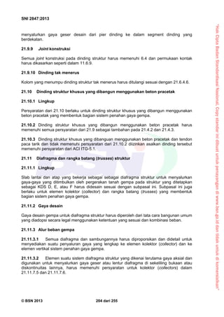 “HakCiptaBadanStandardisasiNasional,Copystandarinidibuatuntukpenayangandiwww.bsn.go.iddantidakuntukdikomersialkan”
SNI 2847:2013
© BSN 2013 204 dari 255
menyalurkan gaya geser desain dari pier dinding ke dalam segment dinding yang
berdekatan.
21.9.9 Joint konstruksi
Semua joint konstruksi pada dinding struktur harus memenuhi 6.4 dan permukaan kontak
harus dikasarkan seperti dalam 11.6.9.
21.9.10 Dinding tak menerus
Kolom yang menumpu dinding struktur tak menerus harus ditulangi sesuai dengan 21.6.4.6.
21.10 Dinding struktur khusus yang dibangun menggunakan beton pracetak
21.10.1 Lingkup
Persyaratan dari 21.10 berlaku untuk dinding struktur khusus yang dibangun menggunakan
beton pracetak yang membentuk bagian sistem penahan gaya gempa.
21.10.2 Dinding struktur khusus yang dibangun menggunakan beton pracetak harus
memenuhi semua persyaratan dari 21.9 sebagai tambahan pada 21.4.2 dan 21.4.3.
21.10.3 Dinding struktur khusus yang dibanguan menggunakan beton pracetak dan tendon
paca tarik dan tidak memenuhi persyaratan dari 21.10.2 diizinkan asalkan dinding tersebut
memenuhi persyaratan dari ACI ITG-5.1.
21.11 Diafragma dan rangka batang (trusses) struktur
21.11.1 Lingkup
Slab lantai dan atap yang bekerja sebagai sebagai diafragma struktur untuk menyalurkan
gaya-gaya yang ditimbulkan oleh pergerakan tanah gempa pada struktur yang ditetapkan
sebagai KDS D, E, atau F harus didesain sesuai dengan subpasal ini. Subpasal ini juga
berlaku untuk elemen kolektor (collector) dan rangka batang (trusses) yang membentuk
bagian sistem penahan gaya gempa.
21.11.2 Gaya desain
Gaya desain gempa untuk diafragma struktur harus diperoleh dari tata cara bangunan umum
yang diadopsi secara legal menggunakan ketentuan yang sesuai dan kombinasi beban.
21.11.3 Alur beban gempa
21.11.3.1 Semua diafragma dan sambungannya harus diproporsikan dan didetail untuk
menyediakan suatu penyaluran gaya yang lengkap ke elemen kolektor (collector) dan ke
elemen vertikal sistem penahan gaya gempa.
21.11.3.2 Elemen suatu sistem diafragma struktur yang dikenai terutama gaya aksial dan
digunakan untuk menyalurkan gaya geser atau lentur diafragma di sekeliling bukaan atau
diskontinuitas lainnya, harus memenuhi persyaratan untuk kolektor (collectors) dalam
21.11.7.5 dan 21.11.7.6.
 