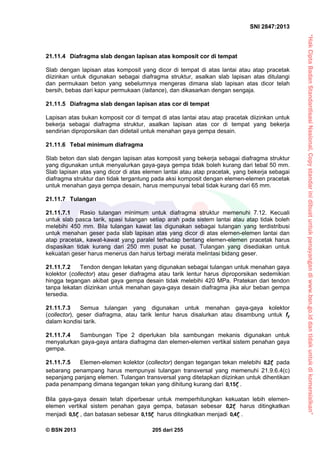 “HakCiptaBadanStandardisasiNasional,Copystandarinidibuatuntukpenayangandiwww.bsn.go.iddantidakuntukdikomersialkan”
SNI 2847:2013
© BSN 2013 205 dari 255
21.11.4 Diafragma slab dengan lapisan atas komposit cor di tempat
Slab dengan lapisan atas komposit yang dicor di tempat di atas lantai atau atap pracetak
diizinkan untuk digunakan sebagai diafragma struktur, asalkan slab lapisan atas ditulangi
dan permukaan beton yang sebelumnya mengeras dimana slab lapisan atas dicor telah
bersih, bebas dari kapur permukaan (laitance), dan dikasarkan dengan sengaja.
21.11.5 Diafragma slab dengan lapisan atas cor di tempat
Lapisan atas bukan komposit cor di tempat di atas lantai atau atap pracetak diizinkan untuk
bekerja sebagai diafragma struktur, asalkan lapisan atas cor di tempat yang bekerja
sendirian diproporsikan dan didetail untuk menahan gaya gempa desain.
21.11.6 Tebal minimum diafragma
Slab beton dan slab dengan lapisan atas komposit yang bekerja sebagai diafragma struktur
yang digunakan untuk menyalurkan gaya-gaya gempa tidak boleh kurang dari tebal 50 mm.
Slab lapisan atas yang dicor di atas elemen lantai atau atap pracetak, yang bekerja sebagai
diafragma struktur dan tidak tergantung pada aksi komposit dengan elemen-elemen pracetak
untuk menahan gaya gempa desain, harus mempunyai tebal tidak kurang dari 65 mm.
21.11.7 Tulangan
21.11.7.1 Rasio tulangan minimum untuk diafragma struktur memenuhi 7.12. Kecuali
untuk slab pasca tarik, spasi tulangan setiap arah pada sistem lantai atau atap tidak boleh
melebihi 450 mm. Bila tulangan kawat las digunakan sebagai tulangan yang terdistribusi
untuk menahan geser pada slab lapisan atas yang dicor di atas elemen-elemen lantai dan
atap pracetak, kawat-kawat yang paralel terhadap bentang elemen-elemen pracetak harus
dispasikan tidak kurang dari 250 mm pusat ke pusat. Tulangan yang disediakan untuk
kekuatan geser harus menerus dan harus terbagi merata melintasi bidang geser.
21.11.7.2 Tendon dengan lekatan yang digunakan sebagai tulangan untuk menahan gaya
kolektor (collector) atau geser diafragma atau tarik lentur harus diproporsikan sedemikian
hingga tegangan akibat gaya gempa desain tidak melebihi 420 MPa. Pratekan dari tendon
tanpa lekatan diizinkan untuk menahan gaya-gaya desain diafragma jika alur beban gempa
tersedia.
21.11.7.3 Semua tulangan yang digunakan untuk menahan gaya-gaya kolektor
(collector), geser diafragma, atau tarik lentur harus disalurkan atau disambung untuk fy
dalam kondisi tarik.
21.11.7.4 Sambungan Tipe 2 diperlukan bila sambungan mekanis digunakan untuk
menyalurkan gaya-gaya antara diafragma dan elemen-elemen vertikal sistem penahan gaya
gempa.
21.11.7.5 Elemen-elemen kolektor (collector) dengan tegangan tekan melebihi cf2,0 pada
sebarang penampang harus mempunyai tulangan transversal yang memenuhi 21.9.6.4(c)
sepanjang panjang elemen. Tulangan transversal yang ditetapkan diizinkan untuk dihentikan
pada penampang dimana tegangan tekan yang dihitung kurang dari cf15,0 .
Bila gaya-gaya desain telah diperbesar untuk memperhitungkan kekuatan lebih elemen-
elemen vertikal sistem penahan gaya gempa, batasan sebesar cf2,0 harus ditingkatkan
menjadi cf5,0 , dan batasan sebesar cf15,0 harus ditingkatkan menjadi cf4,0 .
 
