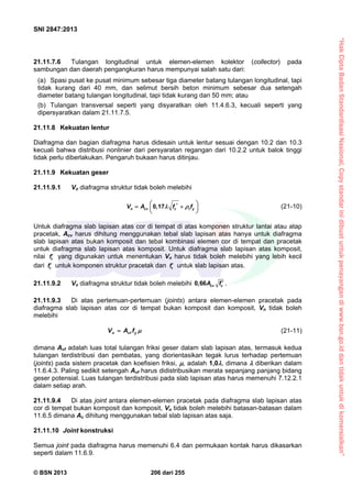 “HakCiptaBadanStandardisasiNasional,Copystandarinidibuatuntukpenayangandiwww.bsn.go.iddantidakuntukdikomersialkan”
SNI 2847:2013
© BSN 2013 206 dari 255
21.11.7.6 Tulangan longitudinal untuk elemen-elemen kolektor (collector) pada
sambungan dan daerah pengangkuran harus mempunyai salah satu dari:
(a) Spasi pusat ke pusat minimum sebesar tiga diameter batang tulangan longitudinal, tapi
tidak kurang dari 40 mm, dan selimut bersih beton minimum sebesar dua setengah
diameter batang tulangan longitudinal, tapi tidak kurang dari 50 mm; atau
(b) Tulangan transversal seperti yang disyaratkan oleh 11.4.6.3, kecuali seperti yang
dipersyaratkan dalam 21.11.7.5.
21.11.8 Kekuatan lentur
Diafragma dan bagian diafragma harus didesain untuk lentur sesuai dengan 10.2 dan 10.3
kecuali bahwa distribusi nonlinier dari persyaratan regangan dari 10.2.2 untuk balok tinggi
tidak perlu diberlakukan. Pengaruh bukaan harus ditinjau.
21.11.9 Kekuatan geser
21.11.9.1 Vn diafragma struktur tidak boleh melebihi
0,17n cv c t yV A f f    
 
(21-10)
Untuk diafragma slab lapisan atas cor di tempat di atas komponen struktur lantai atau atap
pracetak, Acv harus dihitung menggunakan tebal slab lapisan atas hanya untuk diafragma
slab lapisan atas bukan komposit dan tebal kombinasi elemen cor di tempat dan pracetak
untuk diafragma slab lapisan atas komposit. Untuk diafragma slab lapisan atas komposit,
nilai cf yang digunakan untuk menentukan Vn harus tidak boleh melebihi yang lebih kecil
dari cf untuk komponen struktur pracetak dan cf untuk slab lapisan atas.
21.11.9.2 Vn diafragma struktur tidak boleh melebihi 0,66 cv cA f  .
21.11.9.3 Di atas pertemuan-pertemuan (joints) antara elemen-elemen pracetak pada
diafragma slab lapisan atas cor di tempat bukan komposit dan komposit, Vn tidak boleh
melebihi
n vf yV A f  (21-11)
dimana Avf adalah luas total tulangan friksi geser dalam slab lapisan atas, termasuk kedua
tulangan terdistribusi dan pembatas, yang diorientasikan tegak lurus terhadap pertemuan
(joints) pada sistem pracetak dan koefisien friksi, , adalah 1,0, dimana  diberikan dalam
11.6.4.3. Paling sedikit setengah Avf harus didistribusikan merata sepanjang panjang bidang
geser potensial. Luas tulangan terdistribusi pada slab lapisan atas harus memenuhi 7.12.2.1
dalam setiap arah.
21.11.9.4 Di atas joint antara elemen-elemen pracetak pada diafragma slab lapisan atas
cor di tempat bukan komposit dan komposit, Vn tidak boleh melebihi batasan-batasan dalam
11.6.5 dimana Ac dihitung menggunakan tebal slab lapisan atas saja.
21.11.10 Joint konstruksi
Semua joint pada diafragma harus memenuhi 6.4 dan permukaan kontak harus dikasarkan
seperti dalam 11.6.9.
 