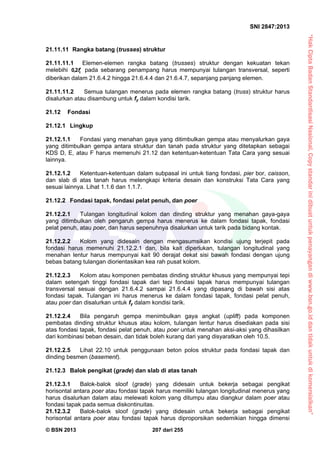 “HakCiptaBadanStandardisasiNasional,Copystandarinidibuatuntukpenayangandiwww.bsn.go.iddantidakuntukdikomersialkan”
SNI 2847:2013
© BSN 2013 207 dari 255
21.11.11 Rangka batang (trusses) struktur
21.11.11.1 Elemen-elemen rangka batang (trusses) struktur dengan kekuatan tekan
melebihi cf2,0 pada sebarang penampang harus mempunyai tulangan transversal, seperti
diberikan dalam 21.6.4.2 hingga 21.6.4.4 dan 21.6.4.7, sepanjang panjang elemen.
21.11.11.2 Semua tulangan menerus pada elemen rangka batang (truss) struktur harus
disalurkan atau disambung untuk fy dalam kondisi tarik.
21.12 Fondasi
21.12.1 Lingkup
21.12.1.1 Fondasi yang menahan gaya yang ditimbulkan gempa atau menyalurkan gaya
yang ditimbulkan gempa antara struktur dan tanah pada struktur yang ditetapkan sebagai
KDS D, E, atau F harus memenuhi 21.12 dan ketentuan-ketentuan Tata Cara yang sesuai
lainnya.
21.12.1.2 Ketentuan-ketentuan dalam subpasal ini untuk tiang fondasi, pier bor, caisson,
dan slab di atas tanah harus melengkapi kriteria desain dan konstruksi Tata Cara yang
sesuai lainnya. Lihat 1.1.6 dan 1.1.7.
21.12.2 Fondasi tapak, fondasi pelat penuh, dan poer
21.12.2.1 Tulangan longitudinal kolom dan dinding struktur yang menahan gaya-gaya
yang ditimbulkan oleh pengaruh gempa harus menerus ke dalam fondasi tapak, fondasi
pelat penuh, atau poer, dan harus sepenuhnya disalurkan untuk tarik pada bidang kontak.
21.12.2.2 Kolom yang didesain dengan mengasumsikan kondisi ujung terjepit pada
fondasi harus memenuhi 21.12.2.1 dan, bila kait diperlukan, tulangan longitudinal yang
menahan lentur harus mempunyai kait 90 derajat dekat sisi bawah fondasi dengan ujung
bebas batang tulangan diorientasikan kea rah pusat kolom.
21.12.2.3 Kolom atau komponen pembatas dinding struktur khusus yang mempunyai tepi
dalam setengah tinggi fondasi tapak dari tepi fondasi tapak harus mempunyai tulangan
transversal sesuai dengan 21.6.4.2 sampai 21.6.4.4 yang dipasang di bawah sisi atas
fondasi tapak. Tulangan ini harus menerus ke dalam fondasi tapak, fondasi pelat penuh,
atau poer dan disalurkan untuk fy dalam kondisi tarik.
21.12.2.4 Bila pengaruh gempa menimbulkan gaya angkat (uplift) pada komponen
pembatas dinding struktur khusus atau kolom, tulangan lentur harus disediakan pada sisi
atas fondasi tapak, fondasi pelat penuh, atau poer untuk menahan aksi-aksi yang dihasilkan
dari kombinasi beban desain, dan tidak boleh kurang dari yang disyaratkan oleh 10.5.
21.12.2.5 Lihat 22.10 untuk penggunaan beton polos struktur pada fondasi tapak dan
dinding besmen (basement).
21.12.3 Balok pengikat (grade) dan slab di atas tanah
21.12.3.1 Balok-balok sloof (grade) yang didesain untuk bekerja sebagai pengikat
horisontal antara poer atau fondasi tapak harus memiliki tulangan longitudinal menerus yang
harus disalurkan dalam atau melewati kolom yang ditumpu atau diangkur dalam poer atau
fondasi tapak pada semua diskontinuitas.
21.12.3.2 Balok-balok sloof (grade) yang didesain untuk bekerja sebagai pengikat
horisontal antara poer atau fondasi tapak harus diproporsikan sedemikian hingga dimensi
 