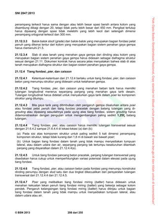 “HakCiptaBadanStandardisasiNasional,Copystandarinidibuatuntukpenayangandiwww.bsn.go.iddantidakuntukdikomersialkan”
SNI 2847:2013
© BSN 2013 208 dari 255
penampang terkecil harus sama dengan atau lebih besar spasi bersih antara kolom yang
disambung dibagi dengan 20, tetapi tidak perlu lebih besar dari 450 mm. Pengikat tertutup
harus dipasang dengan spasi tidak melebihi yang lebih kecil dari setengah dimensi
penampang ortogonal terkecil dan 300 mm.
21.12.3.3 Balok-balok sloof (grade) dan balok-balok yang merupakan bagian fondasi pelat
penuh yang dikenai lentur dari kolom yang merupakan bagian sistem penahan gaya gempa
harus memenuhi 21.5.
21.12.3.4 Slab di atas tanah yang menahan gaya gempa dari dinding atau kolom yang
merupakan bagian sistem penahan gaya gempa harus didesain sebagai diafragma struktur
sesuai dengan 21.11. Dokumen kontrak harus secara jelas menyatakan bahwa slab di atas
tanah merupakan diafragma struktur dan bagian sistem penahan gaya gempa.
21.12.4 Tiang fondasi, pier, dan caisson
21.12.4.1 Ketentuan-ketentuan dari 21.12.4 berlaku untuk tiang fondasi, pier, dan caisson
beton yang menumpu struktur yang didesain untuk ketahanan gempa.
21.12.4.2 Tiang fondasi, pier, dan caisson yang menahan beban tarik harus memiliki
tulangan longitudinal menerus sepanjang panjang yang menahan gaya tarik desain.
Tulangan longitudinal harus didetail untuk menyalurkan gaya tarik dalam poer ke komponen
struktur yang ditumpu.
21.12.4.3 Bila gaya tarik yang ditimbulkan oleh pengaruh gempa disalurkan antara poer
atau fondasi pelat penuh dan tiang fondasi pracetak dengan batang tulangan yang di-
grouting atau dipasang sesudahnya pada ujung atas tiang fondasi, sistem grouting harus
didemonstrasikan dengan pengujian untuk mengembangkan paling sedikit 1,25fy batang
tulangan.
21.12.4.4 Tiang fondasi, pier, atau caisson harus memiliki tulangan transversal sesuai
dengan 21.6.4.2 sampai 21.6.4.4 di lokasi-lokasi (a) dan (b):
(a) Pada sisi atas komponen struktur untuk paling sedikit 5 kali dimensi penampang
komponen struktur, tetapi tidak kurang dari 1,8 m di bawah sisi bawah poer;
(b) Untuk bagian tiang fondasi dalam tanah yang tidak mampu menyediakan tumpuan
lateral, atau dalam udara dan air, sepanjang panjang tak tertumpu keseluruhan ditambah
panjang yang disyaratkan dalam 21.12.4.4(a).
21.12.4.5 Untuk tiang fondasi pancang beton pracetak, panjang tulangan transversal yang
disediakan harus cukup untuk memperhitungkan variasi potensial dalam elevasi pada ujung
tiang fondasi.
21.12.4.6 Tiang fondasi, pier, atau caisson beton pada fondasi yang menumpu konstruksi
dinding penumpu dengan stud satu dan dua tingkat dikecualikan dari persyaratan tulangan
transversal dari 21.12.4.4 dan 21.12.4.5.
21.12.4.7 Poer yang melibatkan tiang fondasi miring (batter) harus didesain untuk
menahan kekuatan tekan penuh tiang fondasi miring (batter) yang bekerja sebagai kolom
pendek. Pengaruh kelangsingan tiang fondasi miring (batter) harus ditinjau untuk bagian
tiang fondasi dalam tanah yang tidak mampu untuk menyediakan tumpuan lateral, atau
dalam udara atau air.
 