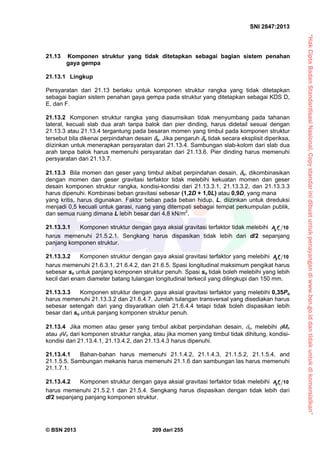 “HakCiptaBadanStandardisasiNasional,Copystandarinidibuatuntukpenayangandiwww.bsn.go.iddantidakuntukdikomersialkan”
SNI 2847:2013
© BSN 2013 209 dari 255
21.13 Komponen struktur yang tidak ditetapkan sebagai bagian sistem penahan
gaya gempa
21.13.1 Lingkup
Persyaratan dari 21.13 berlaku untuk komponen struktur rangka yang tidak ditetapkan
sebagai bagian sistem penahan gaya gempa pada struktur yang ditetapkan sebagai KDS D,
E, dan F.
21.13.2 Komponen struktur rangka yang diasumsikan tidak menyumbang pada tahanan
lateral, kecuali slab dua arah tanpa balok dan pier dinding, harus didetail sesuai dengan
21.13.3 atau 21.13.4 tergantung pada besaran momen yang timbul pada komponen struktur
tersebut bila dikenai perpindahan desain u. Jika pengaruh u tidak secara eksplisit diperiksa,
diizinkan untuk menerapkan persyaratan dari 21.13.4. Sambungan slab-kolom dari slab dua
arah tanpa balok harus memenuhi persyaratan dari 21.13.6. Pier dinding harus memenuhi
persyaratan dari 21.13.7.
21.13.3 Bila momen dan geser yang timbul akibat perpindahan desain, u, dikombinasikan
dengan momen dan geser gravitasi terfaktor tidak melebihi kekuatan momen dan geser
desain komponen struktur rangka, kondisi-kondisi dari 21.13.3.1, 21.13.3.2, dan 21.13.3.3
harus dipenuhi. Kombinasi beban gravitasi sebesar (1,2D + 1,0L) atau 0,9D, yang mana
yang kritis, harus digunakan. Faktor beban pada beban hidup, L, diizinkan untuk direduksi
menjadi 0,5 kecuali untuk garasi, ruang yang ditempati sebagai tempat perkumpulan publik,
dan semua ruang dimana L lebih besar dari 4,8 kN/m2
.
21.13.3.1 Komponen struktur dengan gaya aksial gravitasi terfaktor tidak melebihi 10cg fA 
harus memenuhi 21.5.2.1. Sengkang harus dispasikan tidak lebih dari d/2 sepanjang
panjang komponen struktur.
21.13.3.2 Komponen struktur dengan gaya aksial gravitasi terfaktor yang melebihi 10cgfA 
harus memenuhi 21.6.3.1, 21.6.4.2, dan 21.6.5. Spasi longitudinal maksimum pengikat harus
sebesar so untuk panjang komponen struktur penuh. Spasi so tidak boleh melebihi yang lebih
kecil dari enam diameter batang tulangan longitudinal terkecil yang dilingkupi dan 150 mm.
21.13.3.3 Komponen struktur dengan gaya aksial gravitasi terfaktor yang melebihi 0,35Po
harus memenuhi 21.13.3.2 dan 21.6.4.7. Jumlah tulangan transversal yang disediakan harus
sebesar setengah dari yang disyaratkan oleh 21.6.4.4 tetapi tidak boleh dispasikan lebih
besar dari so untuk panjang komponen struktur penuh.
21.13.4 Jika momen atau geser yang timbul akibat perpindahan desain, u, melebihi Mn
atau Vn dari komponen struktur rangka, atau jika momen yang timbul tidak dihitung, kondisi-
kondisi dari 21.13.4.1, 21.13.4.2, dan 21.13.4.3 harus dipenuhi.
21.13.4.1 Bahan-bahan harus memenuhi 21.1.4.2, 21.1.4.3, 21.1.5.2, 21.1.5.4, and
21.1.5.5. Sambungan mekanis harus memenuhi 21.1.6 dan sambungan las harus memenuhi
21.1.7.1.
21.13.4.2 Komponen struktur dengan gaya aksial gravitasi terfaktor tidak melebihi 10cgfA 
harus memenuhi 21.5.2.1 dan 21.5.4. Sengkang harus dispasikan dengan tidak lebih dari
d/2 sepanjang panjang komponen struktur.
 