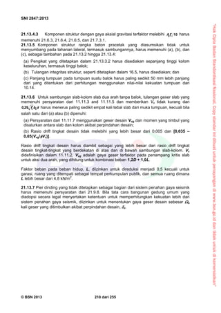 “HakCiptaBadanStandardisasiNasional,Copystandarinidibuatuntukpenayangandiwww.bsn.go.iddantidakuntukdikomersialkan”
SNI 2847:2013
© BSN 2013 210 dari 255
21.13.4.3 Komponen struktur dengan gaya aksial gravitasi terfaktor melebihi 10cgfA  harus
memenuhi 21.6.3, 21.6.4, 21.6.5, dan 21.7.3.1.
21.13.5 Komponen struktur rangka beton pracetak yang diasumsikan tidak untuk
menyumbang pada tahanan lateral, termasuk sambungannya, harus memenuhi (a), (b), dan
(c), sebagai tambahan pada 21.13.2 hingga 21.13.4:
(a) Pengikat yang ditetapkan dalam 21.13.3.2 harus disediakan sepanjang tinggi kolom
keseluruhan, termasuk tinggi balok;
(b) Tulangan integritas struktur, seperti ditetapkan dalam 16.5, harus disediakan; dan
(c) Panjang tumpuan pada tumpuan suatu balok harus paling sedikit 50 mm lebih panjang
dari yang ditentukan dari perhitungan menggunakan nilai-nilai kekuatan tumpuan dari
10.14.
21.13.6 Untuk sambungan slab-kolom slab dua arah tanpa balok, tulangan geser slab yang
memenuhi persyaratan dari 11.11.3 and 11.11.5 dan memberikan Vs tidak kurang dari
dbf oc
29,0 harus menerus paling sedikit empat kali tebal slab dari muka tumpuan, kecuali bila
salah satu dari (a) atau (b) dipenuhi:
(a) Persyaratan dari 11.11.7 menggunakan geser desain Vug dan momen yang timbul yang
disalurkan antara slab dan kolom akibat perpindahan desain;
(b) Rasio drift tingkat desain tidak melebihi yang lebih besar dari 0,005 dan [0,035 –
0,05(Vug/Vc)].
Rasio drift tingkat desain harus diambil sebagai yang lebih besar dari rasio drift tingkat
desain tingkat-tingkat yang berdekatan di atas dan di bawah sambungan slab-kolom. Vc
didefinisikan dalam 11.11.2. Vug adalah gaya geser terfaktor pada penampang kritis slab
untuk aksi dua arah, yang dihitung untuk kombinasi beban 1,2D + 1,0L.
Faktor beban pada beban hidup, L, diizinkan untuk direduksi menjadi 0,5 kecuali untuk
garasi, ruang yang ditempati sebagai tempat perkumpulan publik, dan semua ruang dimana
L lebih besar dari 4,8 kN/m2
.
21.13.7 Pier dinding yang tidak ditetapkan sebagai bagian dari sistem penahan gaya seismik
harus memenuhi persyaratan dari 21.9.8. Bila tata cara bangunan gedung umum yang
diadopsi secara legal menyertakan ketentuan untuk memperhitungkan kekuatan lebih dari
sistem penahan gaya seismik, diizinkan untuk menentukan gaya geser desain sebesar o
kali geser yang ditimbulkan akibat perpindahan desain, u.
 