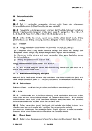 “HakCiptaBadanStandardisasiNasional,Copystandarinidibuatuntukpenayangandiwww.bsn.go.iddantidakuntukdikomersialkan”
SNI 2847:2013
© BSN 2013 211 dari 255
22 Beton polos struktur
22.1 Lingkup
22.1.1 Bab ini memberikan persyaratan minimum untuk desain dan pelaksanaan
konstruksi beton polos struktural (cor di tempat atau pracetak).
22.1.2 Kecuali jika bertentangan dengan ketentuan dari Pasal 22, ketentuan berikut dari
Standar ini berlaku untuk komponen struktur beton polos: 1.1 sampai 7.5, 7.6.1, 7.6.4, 7.7,
9.1.3, 9.2, 9.3.5, Pasal 20, 21.12.2.5, C.9.2, C.9.3.5, dan Lampiran D.
22.1.3 Untuk struktur tak umum, seperti busur, struktur utilitas bawah tanah, dinding
penahan tanah, dan dinding pelindung, ketentuan dari pasal ini harus mengatur bila sesuai.
22.2 Batasan
22.2.1 Penggunaan beton polos struktur harus dibatasi untuk (a), (b), atau (c):
(a) Komponen struktur yang secara menerus ditumpu oleh tanah atau ditumpu oleh
komponen struktur lainnya yang mampu menyediakan tumpuan vertikal menerus;
(b) Komponen struktur dimana aksi busur memberikan tekan yang diakibatkan semua
kondisi pembebanan;
(c) Dinding dan pedestal. Lihat 22.6 dan 22.8.
Penggunaan kolom beton polos struktur tidak diizinkan.
22.2.2 Bab ini tidak mengatur desain dan instalasi tiang fondasi dan pier beton cor di
tempat yang ditanam dalam tanah.
22.2.3 Kekuatan minimum yang ditetapkan
Kekuatan tekan beton polos struktur yang ditetapkan tidak boleh kurang dari yang lebih
besar dari yang diberikan dalam 1.1.1 dan yang disyaratkan untuk keawetan dalam Pasal 4.
22.2.4 Beton ringan
Faktor modifikasi  untuk beton ringan dalam pasal ini harus sesuai dengan 8.6.1.
22.3 Joint
22.3.1 Joint kontraksi atau isolasi harus dipasang untuk memisahkan komponen struktur
beton polos struktur menjadi elemen-elemen tak menerus secara lentur. Ukuran masing-
masing elemen harus dipilih untuk membatasi tegangan yang diakibatkan oleh kekangan
terhadap pergerakan dari rangkak, susut, dan pengaruh suhu.
22.3.2 Dalam menentukan jumlah dan lokasi joint kontraksi atau isolasi, tinjauan harus
diberikan pada: pengaruh kondisi iklim; pemilihan dan pemproporsian material;
pencampuran, pengecoran, dan perawatan beton; derajat kekangan terhadap pergerakan;
tegangan akibat beban dimana elemen dikenainya; dan teknik konstruksi.
22.4 Metoda desain
22.4.1 Beban-beban dan gaya-gaya terfaktor harus dalam kombinasi seperti dalam 9.2.
 