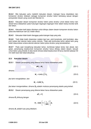 “HakCiptaBadanStandardisasiNasional,Copystandarinidibuatuntukpenayangandiwww.bsn.go.iddantidakuntukdikomersialkan”
SNI 2847:2013
© BSN 2013 212 dari 255
22.4.2 Bila kekuatan perlu melebihi kekuatan desain, tulangan harus disediakan dan
komponen struktur didesain sebagai komponen struktur beton bertulang sesuai dengan
persyaratan desain yang cocok dari Standar ini.
22.4.3 Kekuatan desain komponen struktur beton polos struktur untuk beban lentur dan
aksial harus didasarkan pada hubungan tegangan-regangan linier dalam kedua kondisi tarik
dan tekan.
22.4.4 Kekuatan tarik beton diizinkan untuk ditinjau dalam desain komponen struktur beton
polos bila ketentuan dari 22.3 telah diikuti.
22.4.5 Kekuatan tidak boleh dianggap pada tulangan baja yang ada.
22.4.6 Tarik tidak boleh disalurkan melalui tepi luar, joint konstruksi, joint kontraksi, atau
joint isolasi dari elemen beton polos individu. Tidak ada kontinuitas lentur akibat tarik yang
boleh diasumsikan antara elemen-elemen beton polos struktur yang bersebelahan.
22.4.7 Pada saat menghitung kekuatan lentur, kombinasi beban lentur dan aksial, dan
geser, penampang keseluruhan komponen struktur harus ditinjau dalam desain, kecuali
untuk beton yang dicetak di atas tanah dimana tebal keseluruhan h harus diambil sebesar 50
mm lebih kecil dari tebal aktualnya.
22.5 Kekuatan desain
22.5.1 Desain penampang yang dikenai lentur harus didasarkan pada
n uM M  (22-1)
dimana
0,42n c mM f S  (22-2)
jika tarik mengedalikan, dan
0,85n c mM f S (22-3)
jika tekan mengendalikan, dimana Sm adalah modulus penampang elastis yang terkait.
22.5.2 Desain penampang yang dikenai tekan harus didasarkan pada
n uP P  (22-4)
dimana Pu dihitung dengan
2
10,6 1
32
c
n cP f A
h
     
   

(22-5)
dimana A1 adalah luas yang dibebani.
 