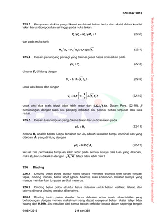 “HakCiptaBadanStandardisasiNasional,Copystandarinidibuatuntukpenayangandiwww.bsn.go.iddantidakuntukdikomersialkan”
SNI 2847:2013
© BSN 2013 213 dari 255
22.5.3 Komponen struktur yang dikenai kombinasi beban lentur dan aksial dalam kondisi
tekan harus diproporsikan sehingga pada muka tekan:
u n u nP P M M  1  (22-6)
dan pada muka tarik
0,42u m u g cM S P A f   (22-7)
22.5.4 Desain penampang persegi yang dikenai geser harus didasarkan pada
n uV V  (22-8)
dimana Vn dihitung dengan
0,11n c wV f b h  (22-9)
untuk aksi balok dan dengan
2
0,11 1n c wV f b h

    
 
(22-10)
untuk aksi dua arah, tetapi tidak lebih besar dari hbf oc
22,0 . Dalam Pers. (22-10), 
berhubungan dengan rasio sisi panjang terhadap sisi pendek beban terpusat atau luas
reaksi.
22.5.5 Desain luas tumpuan yang dikenai tekan harus didasarkan pada
Bn uB  (22-11)
dimana Bu adalah beban tumpu terfaktor dan Bn adalah kekuatan tumpu nominal luas yang
dibebani A1 yang dihitung dengan
10,85n cB f A  (22-12)
kecuali bila permukaan tumpuan lebih lebar pada semua sisinya dari luas yang dibebani,
maka Bn harus dikalikan dengan 2 1A A tetapi tidak lebih dari 2.
22.6 Dinding
22.6.1 Dinding beton polos stuktur harus secara menerus ditumpu oleh tanah, fondasi
tapak, dinding fondasi, balok sloof (grade beams), atau komponen struktur lainnya yang
mampu memberikan tumpuan vertikal menerus.
22.6.2 Dinding beton polos struktur harus didesain untuk beban vertikal, lateral, dan
lainnya dimana dinding tersebut dikenainya.
22.6.3 Dinding beton polos struktur harus didesain untuk suatu eksentrisitas yang
berhubungan dengan momen maksimum yang dapat menyertai beban aksial tetapi tidak
kurang dari 0,10h. Jika resultan dari semua beban terfaktor berada dalam sepertiga tengah
 