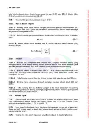 “HakCiptaBadanStandardisasiNasional,Copystandarinidibuatuntukpenayangandiwww.bsn.go.iddantidakuntukdikomersialkan”
SNI 2847:2013
© BSN 2013 214 dari 255
tebal dinding keseluruhan, desain harus sesuai dengan 22.5.3 atau 22.6.5. Jikalau tidak,
dinding harus didesain sesuai dengan 22.5.3.
22.6.4 Desain untuk geser harus sesuai dengan 22.5.4.
22.6.5 Metoda desain empiris
22.6.5.1 Dinding beton polos struktur dengan penampang persegi masif diizinkan untu
didesain dengan Pers. (22-13) bila resultan semua beban terfaktor berada dalam sepertiga
tengah tebal dinding keseluruhan.
22.6.5.2 Desain dinding yang dikenai beban aksial dalam kondisi tekan harus didasarkan
pada
n uP P  (22-13)
dimana Pu adalah beban aksial terfaktor dan Pn adalah kekuatan aksial nominal yang
dihitung dengan
c
n c gP f A
h
     
   
2
0,45 1
32

(22-14)
22.6.6 Batasan
22.6.6.1 Kecuali bila ditunjukkan oleh analisis rinci, panjang horisontal dinding yang
dianggap efektif untuk masing-masing beban terpusat vertikal tidak boleh melebihi jarak
pusat ke pusat antara beban, atau lebar tumpuan ditambah empat kali tebal dinding.
22.6.6.2 Kecuali seperti diberikan dalam 22.6.6.3, tebal dinding penumpu tidak boleh
kurang dari 1/24 tinggi atau panjang tak tertumpu, yang mana yang lebih pendek, atau
kurang dari 140 mm.
22.6.6.3 Tebal dinding besmen luar dan dinding fondasi tidak boleh kurang dari 190 mm.
22.6.6.4 Dinding harus dibreising (braced) terhadap translasi lateral. Lihat 22.3 dan
22.4.7.
22.6.6.5 Tidak kurang dari dua batang tulangan D-16 harus disediakan mengelilingi
semua bukaan jendela dan dinding. Batang tulangan tersebut harus menerus paling sedikit
600 mm melewati sudut-sudut bukaan.
22.7 Fondasi tapak
22.7.1 Fondasi tapak beton polos struktur harus didesain untuk beban terfaktor dan reaksi
yang diakibatkannya sesuai dengan persyaratan desain yang cocok dari Standar ini dan
sebagaimana diberikan dalam 22.7.2 hingga 22.7.8.
22.7.2 Luas dasar fondasi tapak harus ditentukan dari gaya dan momen tak terfaktor yang
disalurkan oleh fondasi tapak ke tanah dan tekanan tanah izin yang dipilih melalui prinsip-
prinsip mekanika tanah.
22.7.3 Beton polos tidak boleh digunakan untuk fondasi tapak di atas tiang fondasi.
 