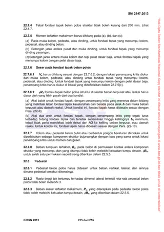 “HakCiptaBadanStandardisasiNasional,Copystandarinidibuatuntukpenayangandiwww.bsn.go.iddantidakuntukdikomersialkan”
SNI 2847:2013
© BSN 2013 215 dari 255
22.7.4 Tebal fondasi tapak beton polos struktur tidak boleh kurang dari 200 mm. Lihat
22.4.7.
22.7.5 Momen terfaktor maksimum harus dihitung pada (a), (b), dan (c):
(a) Pada muka kolom, pedestal, atau dinding, untuk fondasi tapak yang menumpu kolom,
pedestal, atau dinding beton;
(b) Setengah jarak antara pusat dan muka dinding, untuk fondasi tapak yang menumpi
dinding pasangan;
(c)Setengah jarak antara muka kolom dan tepi pelat dasar baja, untuk fondasi tapak yang
menumpu kolom dengan pelat dasar baja.
22.7.6 Geser pada fondasi tapak beton polos
22.7.6.1 Vu harus dihitung sesuai dengan 22.7.6.2, dengan lokasi penampang kritis diukur
dari muka kolom, pedestal, atau dinding untuk fondasi tapak yang menumpu kolom,
pedestal, atau dinding. Untuk fondasi tapak yang menumpu kolom dengan pelat dasar baja,
penampang kritis harus diukur di lokasi yang didefinisikan dalam 22.7.5(c).
22.7.6.2 Vn fondasi tapak beton polos struktur di sekitar beban terpusat atau reaksi harus
diatur oleh yang lebih parah dari dua kondisi:
(a) Aksi balok untuk fondasi tapak, dengan penampang kritis yang menerus dalam bidang
yang melintasi lebar fondasi tapak keseluruhan dan berada pada jarak h dari muka beban
terpusat atau daerah reaksi. Untuk kondisi ini, fondasi tapak harus didesain sesuai dengan
Pers. (22-9);
(b) Aksi dua arah untuk fondasi tapak, dengan penampang kritis yang tegak lurus
terhadap bidang fondasi tapak dan terletak sedemikian hingga kelilingnya bo minimum,
tetapi tidak perlu mendekati lebih dekat dari h/2 ke keliling beban terpusat atau daerah
reaksi. Untuk kondisi ini, fondasi tapak harus didesain sesuai dengan Pers. (22-10).
22.7.7 Kolom atau pedestal beton bulat atau berbentuk poligon beraturan diizinkan untuk
diperlakukan sebagai komponen struktur bujursangkar dengan luas yang sama untuk lokasi
penampang kritis untuk momen dan geser.
22.7.8 Beban tumpuan terfaktor, Bu, pada beton di permukaan kontak antara komponen
struktur yang menumpu dan yang ditumpu tidak boleh melebihi kekuatan tumpu desain, Bn,
untuk salah satu permukaan seperti yang diberikan dalam 22.5.5.
22.8 Pedestal
22.8.1 Pedestal beton polos harus didesain untuk beban vertikal, lateral, dan lainnya
dimana pedestal tersebut dikenainya.
22.8.2 Rasio tinggi tak tertumpu terhadap dimensi lateral terkecil rata-rata pedestal beton
polos tidak boleh melebihi 3.
22.8.3 Beban aksial terfaktor maksimum, Pu, yang diterapkan pada pedestal beton polos
tidak boleh melebihi kekuatan tumpu desain, Bn, yang diberikan dalam 22.5.5.
 