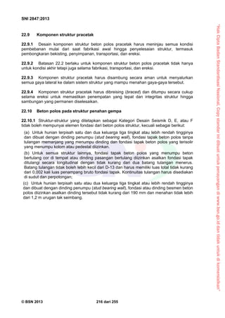 “HakCiptaBadanStandardisasiNasional,Copystandarinidibuatuntukpenayangandiwww.bsn.go.iddantidakuntukdikomersialkan”
SNI 2847:2013
© BSN 2013 216 dari 255
22.9 Komponen struktur pracetak
22.9.1 Desain komponen struktur beton polos pracetak harus meninjau semua kondisi
pembebanan mulai dari saat fabrikasi awal hingga penyelesaian struktur, termasuk
pembongkaran bekisting, penyimpanan, transportasi, dan ereksi.
22.9.2 Batasan 22.2 berlaku untuk komponen struktur beton polos pracetak tidak hanya
untuk kondisi akhir tetapi juga selama fabrikasi, transportasi, dan ereksi.
22.9.3 Komponen struktur pracetak harus disambung secara aman untuk menyalurkan
semua gaya lateral ke dalam sistem struktur yang mampu menahan gaya-gaya tersebut.
22.9.4 Komponen struktur pracetak harus dibreising (braced) dan ditumpu secara cukup
selama ereksi untuk memastikan penempatan yang tepat dan integritas struktur hingga
sambungan yang permanen diselesaikan.
22.10 Beton polos pada struktur penahan gempa
22.10.1 Struktur-struktur yang ditetapkan sebagai Kategori Desain Seismik D, E, atau F
tidak boleh mempunyai elemen fondasi dari beton polos struktur, kecuali sebagai berikut:
(a) Untuk hunian terpisah satu dan dua keluarga tiga tingkat atau lebih rendah tingginya
dan dibuat dengan dinding penumpu (stud bearing wall), fondasi tapak beton polos tanpa
tulangan memanjang yang menumpu dinding dan fondasi tapak beton polos yang terisolir
yang menumpu kolom atau pedestal diizinkan.
(b) Untuk semua struktur lainnya, fondasi tapak beton polos yang menumpu beton
bertulang cor di tempat atau dinding pasangan bertulang diizinkan asalkan fondasi tapak
ditulangi secara longitudinal dengan tidak kurang dari dua batang tulangan menerus.
Batang tulangan tidak boleh lebih kecil dari D-13 dan harus memiliki luas total tidak kurang
dari 0,002 kali luas penampang bruto fondasi tapak. Kontinuitas tulangan harus disediakan
di sudut dan perpotongan;
(c) Untuk hunian terpisah satu atau dua keluarga tiga tingkat atau lebih rendah tingginya
dan dibuat dengan dinding penumpu (stud bearing wall), fondasi atau dinding besmen beton
polos diizinkan asalkan dinding tersebut tidak kurang dari 190 mm dan menahan tidak lebih
dari 1,2 m urugan tak seimbang.
 