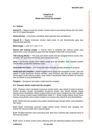 “HakCiptaBadanStandardisasiNasional,Copystandarinidibuatuntukpenayangandiwww.bsn.go.iddantidakuntukdikomersialkan”
SNI 2847:2013
© BSN 2013 217 dari 255
Lampiran A
(Informatif)
Model strat (strut) dan pengikat
A.1 Definisi
Daerah B — Bagian komponen struktur dimana asumsi penampang bidang dari teori lentur
dari 10.2.2 dapat diterapkan.
Diskontinuitas — Perubahan mendadak dalam geometri atau pembebanan.
Daerah D — Bagian komponen struktur dalam jarak, h, dari diskontinuitas gaya atau
diskontinuitas geometri.
Balok tinggi — Lihat 10.7.1 dan 11.7.1.
Daerah titik hubung (nodal) — Volume beton di sekeliling titik hubung (node) yang
diasumsikan untuk menyalurkan gaya strat dan pengikat melalui titik hubung (node).
Titik hubung (Node) — Titik pada joint dalam model strat dan pengikat dimana sumbu strat,
pengikat, dan gaya terpusat bekerja pada perpotongan joint.
Strat — Komponen struktur tekan dalam model strat dan pengikat. Strat mewakili resultan
daerah tekan paralel atau berbentuk kipas.
Strat berbentuk botol — Strat yang lebih lebar di tengah panjang daripada di ujungnya.
Model strat dan pengikat — Model rangka-batang (truss) dari komponen struktur, atau dari
daerah D pada komponen struktur tersebut, yang terbentuk dari strat dan pengikat yang
dihubungkan di titik hubung (nodes), yang mampu menyalurkan beban terfaktor ke tumpuan
atau ke daerah B yang bersebelahan.
Pengikat — Komponen tarik dalam model strat dan pengikat.
A.2 Prosedur desain model strat dan pengikat
A.2.1 Diizinkan untuk mendesain komponen struktur beton, atau daerah D pada komponen
struktur tersebut, dengan memodelkan komponen struktur atau daerah sebagai rangka
batang (truss) teridealisasi. Model rangka batang (truss) harus mengandung strat, pengikat,
dan titik hubung (nodes) seperti didefinisikan dalam A.1. Model rangka batang (truss) harus
mampu menyalurkan semua beban terfaktor ke tumpuan atau daerah B yang bersebelahan.
A.2.2 Model strat dan pengikat harus dalam kesetimbangan dengan beban yang diterapkan
dan reaksi.
A.2.3 Dalam menentukan geometri rangka batang (truss), dimensi strat, pengikat, dan
daerah titik hubung (nodal) harus diperhitungkan.
A.2.4 Pengikat diizinkan untuk memotong strat. Strat harus melintasi atau melewati hanya di
titik hubung (nodes).
A.2.5 Sudut, , antara sumbu-sumbu sebarang strat dan sebarang pengikat yang memasuki
 