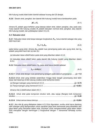“HakCiptaBadanStandardisasiNasional,Copystandarinidibuatuntukpenayangandiwww.bsn.go.iddantidakuntukdikomersialkan”
SNI 2847:2013
© BSN 2013 218 dari 255
titik hubung (node) tidak boleh diambil sebesar kurang dari 25 derajat.
A.2.6 Desain strat, pengikat, dan daerah titik hubung (nodal) harus berdasarkan pada
Fn  Fu (A-1)
dimana Fu adalah gaya terfaktor yang bekerja dalam strat, dalam pengikat, atau pada satu
muka daerah titik hubung (nodal); Fn adalah kekuatan nominal strat, pengikat, atau daerah
titik hubung (nodal); dan  ditetapkan dalam 9.3.2.6.
A.3 Kekuatan strat
A.3.1 Kekuatan tekan strat tanpa tulangan longitudinal, Fns, harus diambil sebagai nilai yang
lebih kecil dari
Fns = fce Acs (A-2)
pada kedua ujung strat, dimana Acs adalah luas penampang pada satu ujung strat, dan fce
adalah yang lebih kecil dari (a) dan (b):
(a) kekuatan tekan efektif beton pada strat yang diberikan dalam A.3.2;
(b) kekuatan tekan efektif beton pada daerah titik hubung (nodal) yang diberikan dalam
A.5.2.
A.3.2 Kekuatan tekan efektif beton, fce, pada strat harus diambil sebesar
fce = 0,85s cf  (A-3)
A.3.2.1 Untuk strat dengan luas penampang seragam pada seluruh panjangnya .......s = 1,0
A.3.2.2 Untuk strat yang terletak sedemikian hingga lebar tengah penampang strat lebih
besar dari lebarnya di titik hubung (nodes) (strat berbentuk botol):
(a) Dengan tulangan yang memenuhi A.3.3..............................................................s = 0,75
(b) Tanpa tulangan yang memenuhi A.3.3 ..............................................................s = 0,60
dimana nilai  didefinisikan dalam 8.6.1.
A.3.2.3 Untuk strat pada komponen struktur tarik, atau sayap (flanges) tarik komponen
struktur.........................................................................................................................s = 0,40
A.3.2.4 Untuk semua kasus lainnya ........................................................................s = 0,60λ
A.3.3 Jika nilai s yang ditetapkan dalam A.3.2.2(a) digunakan, sumbu strat harus dipotong
oleh tulangan yang diproporsikan untuk menahan gaya tarik transversal yang dihasilkan dari
gaya tekan yang menyebar dalam strat. Diizinkan untuk mengasumsikan gaya tekan dalam
strat menyebar dengan kemiringan 2 longitudinal dengan 1 transversal terhadap sumbu
strat.
 