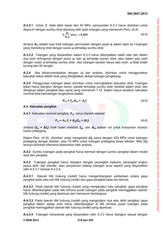 “HakCiptaBadanStandardisasiNasional,Copystandarinidibuatuntukpenayangandiwww.bsn.go.iddantidakuntukdikomersialkan”
SNI 2847:2013
© BSN 2013 219 dari 255
A.3.3.1 Untuk cf tidak lebih besar dari 40 MPa, persyaratan A.3.3 harus diizinkan untuk
dipenuhi dengan sumbu strat dipotong oleh lapis tulangan yang memenuhi Pers. (A-4)
sin 0,003si
i
s i
A
b s
  (A-4)
dimana Asi adalah luas total tulangan permukaan dengan spasi si dalam lapis ke i tulangan
yang memotong strat dengan sudut i terhadap sumbu strat.
A.3.3.2 Tulangan yang disyaratkan dalam A.3.3 harus ditempatkan salah satu dari dalam
dua arah orthogonal dengan sudut 1 dan 2 terhadap sumbu strat, atau dalam satu arah
dengan sudut  terhadap sumbu strat. Jika tulangan berada hanya satu arah,  tidak boleh
kurang dari 40 derajat.
A.3.4 Jika didokumentasikan dengan uji dan analisis, diizinkan untuk menggunakan
kekuatan tekan efektif strat yang ditingkatkan akibat tulangan pengekang.
A.3.5 Penggunaan tulangan tekan diizinkan untuk meningkatkan kekuatan strat. Tulangan
tekan harus diangkur dengan benar, paralel terhadap sumbu strat, terletak dalam strat, dan
dilingkupi dalam pengikat atau spiral yang memenuhi 7.10. Dalam kasus tersebut, kekuatan
nominal strat bertulangan longitudinal adalah
Fns = fce Acs + s sA f  (A-5)
A.4 Kekuatan pengikat
A.4.1 Kekuatan nominal pengikat, Fnt, harus diambil sebesar
Fnt = Ats fy + Atp(fse + Δfp) (A-6)
dimana (fse + Δfp) tidak boleh melebihi fpy, dan Atp adalah nol untuk komponen struktur
bukan prategang.
Dalam Pers. (A–6), diizinkan untuk mengambil Δfp sama dengan 420 MPa untuk tulangan
prategang dengan lekatan, atau 70 MPa untuk tulangan prategang tanpa lekatan. Nilai Δfp
lainnya diizinkan bilamana dibenarkan oleh analisis.
A.4.2 Sumbu tulangan pada pengikat harus berimpit dengan sumbu pengikat dalam model
strat dan pengikat.
A.4.3 Tulangan pengikat harus diangkur dengan perangkat mekanis, perangkat angkur
pasca tarik, kait standar, atau penyaluran batang tulangan lurus seperti yang disyaratkan
oleh A.4.3.1 sampai A.4.3.4.
A.4.3.1 Daerah titik hubung (nodal) harus mengembangkan perbedaan antara gaya
pengikat pada satu sisi titik hubung (node) dan gaya pengikat pada sisi lainnya.
A.4.3.2 Pada daerah titik hubung (nodal) yang mengangkur satu pengikat, gaya pengikat
harus dikembangkan pada titik dimana pusat tulangan pada pengikat meninggalkan daerah
titik hubung (nodal) yang diperluas dan memasuki bentangnya.
A.4.3.3 Pada daerah titik hubung (nodal) yang mengangkur dua atau lebih pengikat, gaya
pengikat dalam setiap arah harus dikembangkan di titik dimana pusat tulangan pada
pengikat meninggalkan daerah titik hubung (nodal) yang diperluas.
A.4.3.4 Tulangan transversal yang disyaratkan oleh A.3.3 harus diangkur sesuai dengan
 
