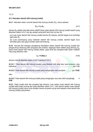 “HakCiptaBadanStandardisasiNasional,Copystandarinidibuatuntukpenayangandiwww.bsn.go.iddantidakuntukdikomersialkan”
SNI 2847:2013
© BSN 2013 220 dari 255
12.13.
A.5 Kekuatan daerah titik hubung (nodal)
A.5.1 Kekuatan tekan nominal daerah titik hubung (nodal), Fnn, harus sebesar
Fnn = fce Anz (A-7)
dimana fce adalah kekuatan tekan efektif beton pada daerah titik hubung (nodal) seperti yang
diberikan dalam A.5.2, dan Anz adalah yang lebih kecil dari (a) dan (b):
(a) Luas muka daerah titik hubung (nodal) dimana Fu bekerja, diambil tegak lurus terhadap
garis aksi Fu;
(b) Luas penampang yang melewati daerah titik hubung (nodal), diambil tegak lurus
terhadap garis aksi gaya resultan pada penampang.
A.5.2 Kecuali bila tulangan pengekang disediakan dalam daerah titik hubung (nodal) dan
pengaruhnya didukung oleh pengujian dan analisis, tegangan tekan efektif yang dihitung, fce,
pada muka daerah titik hubung (nodal) akibat gaya strat dan pengikat tidak boleh melebihi
nilai yang diberikan oleh
fce = 0,85n cf (A-8)
dimana nilai n diberikan dalam A.5.2.1 sampai A.5.2.3.
A.5.2.1 Pada daerah titik hubung (nodal) yang dibatasi oleh strat atau luas tumpuan, atau
keduanya ......................................................................................................................n = 1,0;
A.5.2.2 Pada daerah titik hubung (nodal) yang mengangkur satu pengikat ..............n = 0,80;
atau
A.5.2.3 Pada daerah titik hubung (nodal) yang mengangkur dua atau lebih pengikatn =
0,60.
A.5.3 Pada model strat dan pengikat tiga dimensi, luas setiap muka daerah titik hubung
(nodal) tidak boleh kurang dari yang diberikan dalam A.5.1, dan bentuk setiap muka daerah
titik hubung (nodal) harus mirip dengan bentuk proyeksi ujung strat kepada muka daerah titik
hubung (nodal) yang terkait.
 