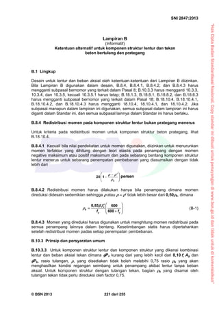 “HakCiptaBadanStandardisasiNasional,Copystandarinidibuatuntukpenayangandiwww.bsn.go.iddantidakuntukdikomersialkan”
SNI 2847:2013
© BSN 2013 221 dari 255
Lampiran B
(Informatif)
Ketentuan alternatif untuk komponen struktur lentur dan tekan
beton bertulang dan prategang
B.1 Lingkup
Desain untuk lentur dan beban aksial oleh ketentuan-ketentuan dari Lampiran B diizinkan.
Bila Lampiran B digunakan dalam desain, B.8.4, B.8.4.1, B.8.4.2, dan B.8.4.3 harus
mengganti subpasal bernomor yang terkait dalam Pasal 8; B.10.3.3 harus mengganti 10.3.3,
10.3.4, dan 10.3.5, kecuali 10.3.5.1 harus tetap; B.18.1.3, B.18.8.1, B.18.8.2, dan B.18.8.3
harus mengganti subpasal bernomor yang terkait dalam Pasal 18; B.18.10.4, B.18.10.4.1,
B.18.10.4.2, dan B.18.10.4.3 harus mengganti 18.10.4, 18.10.4.1, dan 18.10.4.2. Jika
subpasal manapun dalam lampiran ini digunakan, semua subpasal dalam lampiran ini harus
diganti dalam Standar ini, dan semua subpasal lainnya dalam Standar ini harus berlaku.
B.8.4 Redistribusi momen pada komponen struktur lentur bukan prategang menerus
Untuk kriteria pada redistribusi momen untuk komponen struktur beton prategang, lihat
B.18.10.4.
B.8.4.1 Kecuali bila nilai pendekatan untuk momen digunakan, diizinkan untuk menurunkan
momen terfaktor yang dihitung dengan teori elastis pada penampang dengan momen
negative maksimum atau positif maksimum dan pada sebarang bentang komponen struktur
lentur menerus untuk sebarang penempatan pembebanan yang diasumsikan dengan tidak
lebih dari
20 1
b
 

 
 
 
persen
B.8.4.2 Redistribusi momen harus dilakukan hanya bila penampang dimana momen
direduksi didesain sedemikian sehingga  atau  –  tidak lebih besar dari 0,50b, dimana
10,85 600
600
c
b
y y
f
f f


 
    
(B-1)
B.8.4.3 Momen yang direduksi harus digunakan untuk menghitung momen redistribusi pada
semua penampang lainnya dalam bentang. Kesetimbangan statis harus dipertahankan
setelah redistribusi momen padas setiap penempatan pembebanan.
B.10.3 Prinsip dan persyaratan umum
B.10.3.3 Untuk komponen struktur lentur dan komponen struktur yang dikenai kombinasi
lentur dan beban aksial tekan dimana Pn kurang dari yang lebih kecil dari 0,10 cf Ag dan
Pb, rasio tulangan, , yang disediakan tidak boleh melebihi 0,75 rasio b yang akan
menghasilkan kondisi regangan seimbang untuk penampang akibat lentur tanpa beban
aksial. Untuk komponen struktur dengan tulangan tekan, bagian b yang disamai oleh
tulangan tekan tidak perlu direduksi oleh factor 0,75.
 