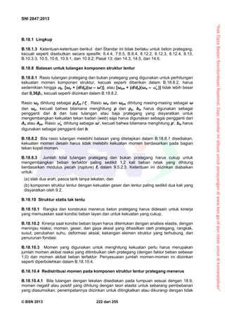 “HakCiptaBadanStandardisasiNasional,Copystandarinidibuatuntukpenayangandiwww.bsn.go.iddantidakuntukdikomersialkan”
SNI 2847:2013
© BSN 2013 222 dari 255
B.18.1 Lingkup
B.18.1.3 Ketentuan-ketentuan berikut dari Standar ini tidak berlaku untuk beton prategang,
kecuali seperti disebutkan secara spesifik: 6.4.4, 7.6.5, B.8.4, 8.12.2, 8.12.3, 8.12.4, 8.13,
B.10.3.3, 10.5, 10.6, 10.9.1, dan 10.9.2; Pasal 13; dan 14.3, 14.5, dan 14.6.
B.18.8 Batasan untuk tulangan komponen struktur lentur
B.18.8.1 Rasio tulangan prategang dan bukan prategang yang digunakan untuk perhitungan
kekuatan momen komponen struktur, kecuali seperti diberikan dalam B.18.8.2, harus
sedemikian hingga p, [ωp + (d/dp)(ω – ω)], atau [ωpw + (d/dp)(ωw – w )] tidak lebih besar
dari 0,36β1, kecuali seperti diizinkan dalam B.18.8.2.
Rasio ωp dihitung sebagai ρpfps / cf . Rasio ωw dan ωpw dihitung masing-masing sebagai ω
dan ωp, kecuali bahwa bilamana menghitung ρ dan ρp, bw harus digunakan sebagai
pengganti dari b dan luas tulangan atau baja prategang yang disyaratkan untuk
mengembangkan kekuatan tekan badan (web) saja harus digunakan sebagai pengganti dari
As atau Aps. Rasio w dihitung sebagai ω, kecuali bahwa bilamana menghitung ρ, bw harus
digunakan sebagai pengganti dari b.
B.18.8.2 Bila rasio tulangan melebihi batasan yang ditetapkan dalam B.18.8.1 disediakan,
kekuatan momen desain harus tidak melebihi kekuatan momen berdasarkan pada bagian
tekan kopel momen.
B.18.8.3 Jumlah total tulangan prategang dan bukan prategang harus cukup untuk
mengembangkan beban terfaktor paling sedikit 1,2 kali beban retak yang dihitung
berdasarkan modulus pecah (rupture) fr dalam 9.5.2.3. Ketentuan ini diizinkan diabaikan
untuk:
(a) slab dua arah, pasca tarik tanpa lekatan; dan
(b) komponen struktur lentur dengan kekuatan geser dan lentur paling sedikit dua kali yang
disyaratkan oleh 9.2.
B.18.10 Struktur statis tak tentu
B.18.10.1 Rangka dan konstruksi menerus beton prategang harus didesain untuk kinerja
yang memuaskan saat kondisi beban layan dan untuk kekuatan yang cukup.
B.18.10.2 Kinerja saat kondisi beban layan harus ditentukan dengan analisis elastis, dengan
meninjau reaksi, momen, geser, dan gaya aksial yang dihasilkan oleh prategang, rangkak,
susut, perubahan suhu, deformasi aksial, kekangan elemen struktur yang terhubung, dan
penurunan fondasi.
B.18.10.3 Momen yang digunakan untuk menghitung kekuatan perlu harus merupakan
jumlah momen akibat reaksi yang ditimbulkan oleh prategang (dengan faktor beban sebesar
1,0) dan momen akibat beban terfaktor. Penyesuaian jumlah momen-momen ini diizinkan
seperti diperbolehkan dalam B.18.10.4.
B.18.10.4 Redistribusi momen pada komponen struktur lentur prategang menerus
B.18.10.4.1 Bila tulangan dengan lekatan disediakan pada tumpuan sesuai dengan 18.9,
momen negatif atau positif yang dihitung dengan teori elastis untuk sebarang pembebanan
yang diasumsikan, penempatannya diizinkan untuk ditingkatkan atau dikurangi dengan tidak
 