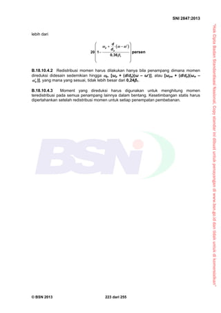 “HakCiptaBadanStandardisasiNasional,Copystandarinidibuatuntukpenayangandiwww.bsn.go.iddantidakuntukdikomersialkan”
SNI 2847:2013
© BSN 2013 223 dari 255
lebih dari
 
1
20 1
0,36
p
p
d
d
  

   
 
 
 
 
persen
B.18.10.4.2 Redistribusi momen harus dilakukan hanya bila penampang dimana momen
direduksi didesain sedemikian hingga p, [ωp + (d/dp)(ω – ω)], atau [ωpw + (d/dp)(ωw –
w )], yang mana yang sesuai, tidak lebih besar dari 0,24β1.
B.18.10.4.3 Moment yang direduksi harus digunakan untuk menghitung momen
teredistribusi pada semua penampang lainnya dalam bentang. Kesetimbangan statis harus
dipertahankan setelah redistribusi momen untuk setiap penempatan pembebanan.
 