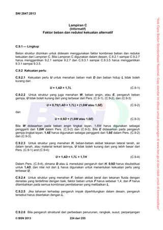 “HakCiptaBadanStandardisasiNasional,Copystandarinidibuatuntukpenayangandiwww.bsn.go.iddantidakuntukdikomersialkan”
SNI 2847:2013
© BSN 2013 224 dari 255
Lampiran C
(Informatif)
Faktor beban dan reduksi kekuatan alternatif
C.9.1 — Lingkup
Beton struktur diizinkan untuk didesain menggunakan faktor kombinasi beban dan reduksi
kekuatan dari Lampiran C. Bila Lampiran C digunakan dalam desain, C.9.2.1 sampai C.9.2.7
harus menggantikan 9.2.1 sampai 9.2.7 dan C.9.3.1 sampai C.9.3.5 harus menggantikan
9.3.1 sampai 9.3.5.
C.9.2 Kekuatan perlu
C.9.2.1 Kekuatan perlu U untuk menahan beban mati D dan beban hidup L tidak boleh
kurang dari
U = 1,4D + 1,7L (C.9-1)
C.9.2.2 Untuk struktur yang juga menahan W, beban angin, atau E, pengaruh beban
gempa, U tidak boleh kurang dari yang terbesar dari Pers. (C.9-1), (C.9-2), dan (C.9-3)
U = 0,75(1,4D + 1,7L) + (1,0W atau 1,0E) (C.9-2)
dan
U = 0,9D + (1,0W atau 1,0E) (C.9-3)
Bila W didasarkan pada beban angin tingkat layan, 1,6W harus digunakan sebagai
pengganti dari 1,0W dalam Pers. (C.9-2) dan (C.9-3). Bila E didasarkan pada pengaruh
gempa tingkat layan, 1,4E harus digunakan sebagai pengganti dari 1,0E dalam Pers. (C.9-2)
dan (C.9-3).
C.9.2.3 Untuk struktur yang menahan H, beban-beban akibat tekanan lateral tanah, air
dalam tanah, atau material terkait lainnya, U tidak boleh kurang dari yang lebih besar dari
Pers. (C.9-1) and (C.9-4):
U = 1,4D + 1,7L + 1,7H (C.9-4)
Dalam Pers. (C.9-4), dimana D atau L mereduksi pengaruh dari H, 0,9D harus disubstitusi
untuk 1,4D, dan nilai nol dari L harus digunakan untuk menentukan kekuatan perlu yang
terbesar U.
C.9.2.4 Untuk struktur yang menahan F, beban akibat berat dan tekanan fluida dengan
densitas yang terdefinisi dengan baik, faktor beban untuk F harus sebesar 1,4, dan F harus
ditambahkan pada semua kombinasi pembebanan yang melibatkan L.
C.9.2.5 Jika tahanan terhadap pengaruh impak diperhitungkan dalam desain, pengaruh
tersebut harus disertakan dengan L.
C.9.2.6 Bila pengaruh struktural dari perbedaan penurunan, rangkak, susut, perpanjangan
 