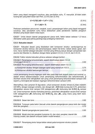 “HakCiptaBadanStandardisasiNasional,Copystandarinidibuatuntukpenayangandiwww.bsn.go.iddantidakuntukdikomersialkan”
SNI 2847:2013
© BSN 2013 225 dari 255
beton yang dapat mengganti susutnya, atau perubahan suhu, T, menyolok, U tidak boleh
kurang dari yang lebih besar dari Pers. (C.9-5) dan (C.9-6)
U = 0,75(1,4D + 1,4T + 1,7L) (C.9-5)
U = 1,4(D + T) (C.9-6)
Perkiraan perbedaan penurunan, rangkak, susut, perpanjangan beton yang dapat mengganti
susutnya, atau perubahan suhu harus didasarkan pada penaksiran realistis pengaruh
tersebut yang terjadi dalam masa layan.
C.9.2.7 Untuk desain daerah pengangkuran pasca tarik, faktor beban sebesar 1,2 harus
diterapkan pada gaya jeking (jacking) baja prategang maksimum.
C.9.3 Kekuatan desain
C.9.3.1 Kekuatan desain yang disediakan oleh komponen struktur, sambungannya ke
komponen struktur lainnya, dan penampangnya, dalam hal lentur, beban aksial, geser, dan
torsi, harus diambil sebagai kekuatan nominal yang dihitung sesuai dengan persyaratan dan
asumsi dari Standar ini, dikalikan dengan faktor  dalam C.9.3.2, C.9.3.4, dan C.9.3.5.
C.9.3.2 Faktor reduksi kekuatan  harus sebesar sebagai berikut:
C.9.3.2.1 Penampang terkontrol-tarik, seperti didefinisikan dalam 10.3.4
(Lihat juga C.9.3.2.7) ...........................................................................................................0,90
C.9.3.2.2 Penampang terkontrol-tekan, seperti didefinisikan dalam 10.3.3:
(a) Komponen struktur dengan tulangan spiral yang memenuhi 10.9.3............................0,75
(b) Komponen struktur bertulangan lainnya ......................................................................0,70
Untuk penampang dimana regangan tarik neto pada baja tarik terjauh pada kuat nominal, t,
adalah antara batasan-batasan untuk penampang terkontrol-tekan dan terkontrol-tarik, 
diizinkan secara linier ditingkatkan dari yang untuk penampang terkontrol-tekan sampai 0,90
seperti t meningkat dari batasan regangan terkontrol-tekan sampai 0,005.
Alternatifnya, bila Lampiran B digunakan, untuk komponen struktur dimana fy tidak melebihi
420 MPa, dengan tulangan simetris, dan dengan (d – d)/h tidak kurang dari 0,70,  diizinkan
ditingkatkan secara linier sampai 0,90 sebagaimana Pn berkurang dari 0,10 cf Ag sampai
nol. Untuk komponen struktur bertulang lainnya,  diizinkan ditingkatkan secara linier sampai
0,90 sebagaimana Pn berkurang dari 0,10 cf Ag atau Pb, yang mana yang lebih kecil,
sampai nol.
C.9.3.2.3 Geser dan torsi...................................................................................................0,85
C.9.3.2.4 Tumpuan pada beton (kecuali untuk daerah pengangkuran pasca tarik dan model
strat dan pengikat)...............................................................................................................0,70
C.9.3.2.5 Daerah pengangkuran pasca tarik .....................................................................0,85
C.9.3.2.6 Model strat dan pengikat (Lampiran A), dan strat, pengikat, daerah titik
hubung (nodal), dan daerah tumpuan dalam model tersebut..............................................0,85
C.9.3.2.7 Penampang lentur tanpa beban aksial pada komponen struktur pratarik
 