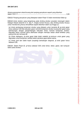 “HakCiptaBadanStandardisasiNasional,Copystandarinidibuatuntukpenayangandiwww.bsn.go.iddantidakuntukdikomersialkan”
SNI 2847:2013
© BSN 2013 226 dari 255
dimana penanaman strand kurang dari panjang penyaluran seperti yang diberikan
dalam 12.9.1.1 .................................................................................................................... 0,85
C.9.3.3 Panjang penyaluran yang ditetapkan dalam Pasal 12 tidak memerlukan faktor .
C.9.3.4 Untuk struktur yang bergantung pada dinding struktur pracetak menengah dalam
Kategori Desain Seismik D, E, atau F, rangka momen khusus, atau dinding struktur khusus
untuk menahan E,  harus dimodifikasi seperti diberikan dalam (a) hingga (c):
(a) Untuk sembarang komponen struktur yang didesain untuk menahan E,  untuk geser
harus sebesar 0,60 bila kekuatan geser nominal komponen struktur kurang dari geser yang
berhubungan dengan pengembangan kekuatan lentur nominal komponen struktur.
Kekuatan lentur nominal harus ditentukan dengan meninjau beban aksial terfaktor yang
paling kritis dan termasuk E;
(b) Untuk diafragma,  untuk geser tidak boleh melebihi  minimum untuk geser yang
digunakan untuk komponen vertikal sistem penahan gaya lateral utama;
(c) Untuk joint dan balok kopel (coupling) bertulangan diagonal,  untuk geser harus
sebesar 0,85.
C.9.3.5 Dalam Pasal 22,  harus sebesar 0,65 untuk lentur, tekan, geser, dan tumpuan
beton polos struktur.
 