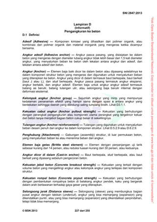 “HakCiptaBadanStandardisasiNasional,Copystandarinidibuatuntukpenayangandiwww.bsn.go.iddantidakuntukdikomersialkan”
SNI 2847:2013
© BSN 2013 227 dari 255
Lampiran D
(Informatif)
Pengangkuran ke beton
D.1 Definisi
Adesif (Adhesive) — Komponen kimiawi yang dihasilkan dari polimer organik, atau
kombinasi dari polimer organik dan material inorganik yang mengeras ketika dicampur
bersama.
Angkur adesif (Adhesive anchor) — Angkur pasca pasang, yang disisipkan ke dalam
beton yang mengeras dengan diameter lubang angkur tidak lebih besar dari 1,5 kali diameter
angkur, yang menyalurkan beban ke beton oleh lekatan antara angkur dan adesif, dan
lekatan antara adesif dan beton.
Angkur (Anchor) — Elemen baja baik dicor ke dalam beton atau dipasang setelahnya ke
dalam komponen struktur beton yang mengeras dan digunakan untuk menyalurkan beban
yang diterapkan ke beton. Angkur yang dicor di dalam termasuk baut berkepala, baut berkait
(baut J atau L), dan stud berkepala. Angkur pasca pasang termasuk angkur ekspansi,
angkur bertakik, dan angkur adesif. Elemen baja untuk angkur angkur adesif termasuk
batang as berulir, batang tulangan ulir, atau selongsong baja berulir internal dengan
deformasi eksternal.
Kelompok angkur (Anchor group) — Sejumlah angkur yang mirip yang mempunyai
kedalaman penanaman efektif yang hampir sama dengan spasi s antara angkur yang
berdekatan sehingga daerah yang dilindungi saling tumpang tindih. Lihat D3.1.1.
Kekuatan cabut angkur (Anchor pullout strength) — Kekuatan yang berhubungan
dengan perangkat pengangkuran atau komponen utama perangkat yang tergelincir keluar
dari beton tanpa menjebol bagian beton cukup besar di sekelilingnya.
Tulangan angkur (Anchor reinforcement) — Tulangan yang digunakan untuk menyalurkan
beban desain penuh dari angkur ke dalam komponen struktur. Lihat D.5.2.9 atau D.6.2.9.
Penghubung (Attachment) — Gabungan (assembly) struktur, di luar permukaan beton,
yang menyalurkan beban ke atau menerima beban dari angkur.
Elemen baja getas (Brittle steel element) — Elemen dengan perpanjangan uji tarik
sebesar kurang dari 14 persen, atau reduksi luasan kurang dari 30 persen, atau keduanya.
Angkur dicor di dalam (Cast-in anchor) — Baut berkepala, stud berkepala, atau baut
berkait yang dipasang sebelum pengecoran beton.
Kekuatan jebol beton (Concrete breakout strength) — Kekuatan yang terkait dengan
volume beton yang mengelilingi angkur atau kelompok angkur yang terlepas dari komponen
struktur.
Kekuatan rompal beton (Concrete pryout strength) — Kekuatan yang berhubungan
dengan pembentukan rompalnya beton di belakang angkur pendek, kaku yang bergerak
dalam arah berlawanan terhadap gaya geser yang diterapkan.
Selongsong jarak (Distance sleeve) — Selongsong (sleeve) yang membungkus bagian
pusat angkur dengan takikan (undercut), angkur yang bisa memanjang (expansion) yang
dikendalikan puntir, atau yang bisa memanjang (expansion) yang dikendalikan perpindahan,
tetapi tidak bisa memanjang.
 
