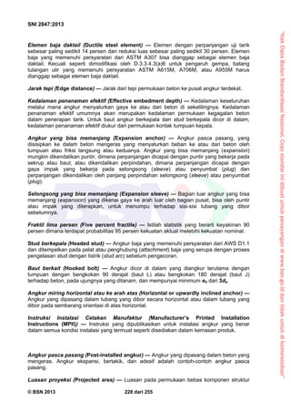 “HakCiptaBadanStandardisasiNasional,Copystandarinidibuatuntukpenayangandiwww.bsn.go.iddantidakuntukdikomersialkan”
SNI 2847:2013
© BSN 2013 228 dari 255
Elemen baja daktail (Ductile steel element) — Elemen dengan perpanjangan uji tarik
sebesar paling sedikit 14 persen dan reduksi luas sebesar paling sedikit 30 persen. Elemen
baja yang memenuhi persyaratan dari ASTM A307 bisa dianggap sebagai elemen baja
daktail. Kecuali seperti dimodifikasi oleh D.3.3.4.3(a)6 untuk pengaruh gempa, batang
tulangan ulir yang memenuhi persyaratan ASTM A615M, A706M, atau A955M harus
dianggap sebagai elemen baja daktail.
Jarak tepi (Edge distance) — Jarak dari tepi permukaan beton ke pusat angkur terdekat.
Kedalaman penanaman efektif (Effective embedment depth) — Kedalaman keseluruhan
melalui mana angkur menyalurkan gaya ke atau dari beton di sekelilingnya. Kedalaman
penanaman efektif umumnya akan merupakan kedalaman permukaan kegagalan beton
dalam penerapan tarik. Untuk baut angkur berkepala dan stud berkepala dicor di dalam,
kedalaman penanaman efektif diukur dari permukaan kontak tumpuan kepala.
Angkur yang bisa memanjang (Expansion anchor) — Angkur pasca pasang, yang
disisipkan ke dalam beton mengeras yang menyalurkan beban ke atau dari beton oleh
tumpuan atau friksi langsung atau keduanya. Angkur yang bisa memanjang (expansion)
mungkin dikendalikan puntir, dimana perpanjangan dicapai dengan puntir yang bekerja pada
sekrup atau baut; atau dikendalikan perpindahan, dimana perpanjangan dicapai dengan
gaya impak yang bekerja pada selongsong (sleeve) atau penyumbat (plug) dan
perpanjangan dikendalikan oleh panjang perpindahan selongsong (sleeve) atau penyumbat
(plug).
Selongsong yang bisa memanjang (Expansion sleeve) — Bagian luar angkur yang bisa
memanjang (expansion) yang dikenai gaya ke arah luar oleh bagian pusat, bisa oleh puntir
atau impak yang diterapkan, untuk menumpu terhadap sisi-sisi lubang yang dibor
sebelumnya.
Fraktil lima persen (Five percent fractile) — Istilah statistik yang berarti keyakinan 90
persen dimana terdapat probabilitas 95 persen kekuatan aktual melebihi kekuatan nominal.
Stud berkepala (Headed stud) — Angkur baja yang memenuhi persyaratan dari AWS D1.1
dan ditempelkan pada pelat atau penghubung (attachment) baja yang serupa dengan proses
pengelasan stud dengan listrik (stud arc) sebelum pengecoran.
Baut berkait (Hooked bolt) — Angkur dicor di dalam yang diangkur terutama dengan
tumpuan dengan bengkokan 90 derajat (baut L) atau bengkokan 180 derajat (baut J)
terhadap beton, pada ujungnya yang ditanam, dan mempunyai minimum eh dari 3da.
Angkur miring horizontal atau ke arah atas (Horizontal or upwardly inclined anchor) —
Angkur yang dipasang dalam lubang yang dibor secara horizontal atau dalam lubang yang
dibor pada sembarang orientasi di atas horizontal.
Instruksi Instalasi Cetakan Manufaktur (Manufacturer’s Printed Installation
Instructions (MPII)) — Instruksi yang dipublikasikan untuk instalasi angkur yang benar
dalam semua kondisi instalasi yang termuat seperti disediakan dalam kemasan produk.
Angkur pasca pasang (Post-installed angkur) — Angkur yang dipasang dalam beton yang
mengeras. Angkur ekspansi, bertakik, dan adesif adalah contoh-contoh angkur pasca
pasang.
Luasan proyeksi (Projected area) — Luasan pada permukaan bebas komponen struktur
 