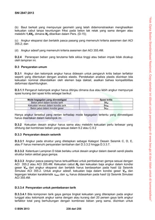 “HakCiptaBadanStandardisasiNasional,Copystandarinidibuatuntukpenayangandiwww.bsn.go.iddantidakuntukdikomersialkan”
SNI 2847:2013
© BSN 2013 230 dari 255
(b) Baut berkait yang mempunyai geometri yang telah didemonstrasikan menghasilkan
kekuatan cabut tanpa keuntungan friksi pada beton tak retak yang sama dengan atau
melebihi 1,4Np, dimana Np diberikan dalam Pers. (D-15);
(c) Angkur ekspansi dan bertakik pasca pasang yang memenuhi kriteria asesmen dari ACI
355.2; dan
(d) Angkur adesif yang memenuhi kriteria asesmen dari ACI 355.4M.
D.2.4 Penerapan beban yang terutama fatik siklus tinggi atau beban impak tidak dicakup
oleh lampiran ini.
D.3 Persyaratan umum
D.3.1 Angkur dan kelompok angkur harus didesain untuk pengaruh kritis beban terfaktor
seperti yang ditentukan dengan analisis elastis. Pendekatan analisis plastis diizinkan bila
kekuatan nominal dikendalikan oleh elemen baja daktail, asalkan bahwa kompatibilitas
deformasi diperhitungkan.
D.3.1.1 Pengaruh kelompok angkur harus ditinjau dimana dua atau lebih angkur mempunyai
spasi kurang dari spasi kritis sebagai berikut:
Mode kegagalan yang diinvestigasi Spasi kritis
Beton jebol dalam kondisi tarik 3hef
Kekuatan lekatan dalam kondisi tarik 2cNa
Beton jebol dalam kondisi geser 3ca1
Hanya angkur tersebut yang rentan terhadap mode kegagalan tertentu yang diinvestigasi
harus disertakan dalam kelompok ini.
D.3.2 Kekuatan desain angkur harus sama atau melebihi kekuatan perlu terbesar yang
dihitung dari kombinasi beban yang sesuai dalam 9.2 atau C.9.2
D.3.3 Persyaratan desain seismik
D.3.3.1 Angkur pada struktur yang ditetapkan sebagai Kategori Desain Seismik C, D, E,
atau F harus memenuhi persyaratan tambahan dari D.3.3.2 hingga D.3.3.7.
D.3.3.2 Ketentuan Lampiran D tidak berlaku untuk desain angkur dalam daerah sendi plastis
struktur beton akibat gaya gempa.
D.3.3.3 Angkur pasca pasang harus terkualifikasi untuk pembebanan gempa sesuai dengan
ACI 355.2 atau ACI 355.4M. Kekuatan cabut Np dan kekuatan baja angkur dalam kondisi
geser Vsa dari angkur ekspansi dan bertakik harus berdasarkan pada hasil Uji Seismik
Simulasi ACI 355.2. Untuk angkur adesif, kekuatan baja dalam kondisi geser Vsa dan
tegangan lekatan karakteristik uncr dan cr harus didasarkan pada hasil Uji Seismik Simulasi
ACI 355.4M.
D.3.3.4 Persyaratan untuk pembebanan tarik
D.3.3.4.1 Bila komponen tarik gaya gempa tingkat kekuatan yang diterapkan pada angkur
tunggal atau kelompok angkur sama dengan atau kurang dari 20 persen gaya tarik angkur
terfaktor total yang berhubungan dengan kombinasi beban yang sama, diizinkan untuk
 