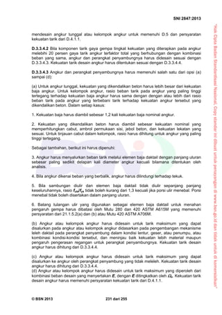 “HakCiptaBadanStandardisasiNasional,Copystandarinidibuatuntukpenayangandiwww.bsn.go.iddantidakuntukdikomersialkan”
SNI 2847:2013
© BSN 2013 231 dari 255
mendesain angkur tunggal atau kelompok angkur untuk memenuhi D.5 dan persyaratan
kekuatan tarik dari D.4.1.1.
D.3.3.4.2 Bila komponen tarik gaya gempa tingkat kekuatan yang diterapkan pada angkur
melebihi 20 persen gaya tarik angkur terfaktor total yang berhubungan dengan kombinasi
beban yang sama, angkur dan perangkat penyambungnya harus didesain sesuai dengan
D.3.3.4.3. Kekuatan tarik desain angkur harus ditentukan sesuai dengan D.3.3.4.4.
D.3.3.4.3 Angkur dan perangkat penyambungnya harus memenuhi salah satu dari opsi (a)
sampai (d):
(a) Untuk angkur tunggal, kekuatan yang dikendalikan beton harus lebih besar dari kekuatan
baja angkur. Untuk kelompok angkur, rasio beban tarik pada angkur yang paling tinggi
tertegang terhadap kekuatan baja angkur harus sama dengan dengan atau lebih dari rasio
beban tarik pada angkur yang terbebani tarik terhadap kekuatan angkur tersebut yang
dikendalikan beton. Dalam setiap kasus:
1. Kekuatan baja harus diambil sebesar 1,2 kali kekuatan baja nominal angkur.
2. Kekuatan yang dikendalikan beton harus diambil sebesar kekuatan nominal yang
memperhitungkan cabut, ambrol permukaan sisi, jebol beton, dan kekuatan lekatan yang
sesuai. Untuk tinjauan cabut dalam kelompok, rasio harus dihitung untuk angkur yang paling
tinggi tertegang.
Sebagai tambahan, berikut ini harus dipenuhi:
3. Angkur harus menyalurkan beban tarik melalui elemen baja daktail dengan panjang uluran
sebesar paling sedikit delapan kali diameter angkur kecuali bilamana ditentukan oleh
analisis.
4. Bila angkur dikenai beban yang berbalik, angkur harus dilindungi terhadap tekuk.
5. Bila sambungan diulir dan elemen baja daktail tidak diulir sepanjang panjang
keseluruhannya, rasio futa/fya tidak boleh kurang dari 1,3 kecuali jika porsi ulir menebal. Porsi
menebal tidak boleh disertakan dalam panjang uluran.
6. Batang tulangan ulir yang digunakan sebagai elemen baja daktail untuk menahan
pengaruh gempa harus dibatasi oleh Mutu 280 dan 420 ASTM A615M yang memenuhi
persyaratan dari 21.1.5.2(a) dan (b) atau Mutu 420 ASTM A706M.
(b) Angkur atau kelompok angkur harus didesain untuk tarik maksimum yang dapat
disalurkan pada angkur atau kelompok angkur didasarkan pada pengembangan mekanisme
leleh daktail pada perangkat penyambung dalam kondisi lentur, geser, atau penumpu, atau
kombinasi kondisi-kondisi tersebut, dan meninjau baik kekuatan lebih material maupun
pengaruh pengerasan regangan untuk perangkat penyambungnya. Kekuatan tarik desain
angkur harus dihitung dari D.3.3.4.4.
(c) Angkur atau kelompok angkur harus didesain untuk tarik maksimum yang dapat
disalurkan ke angkur oleh perangkat penyambung yang tidak meleleh. Kekuatan tarik desain
angkur harus dihitung dari D.3.3.4.4.
(d) Angkur atau kelompok angkur harus didesain untuk tarik maksimum yang diperoleh dari
kombinasi beban desain yang menyertakan E, dengan E ditingkatkan oleh o. Kekuatan tarik
desain angkur harus memenuhi persyaratan kekuatan tarik dari D.4.1.1.
 