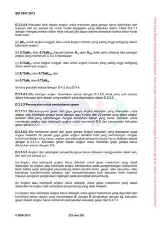 “HakCiptaBadanStandardisasiNasional,Copystandarinidibuatuntukpenayangandiwww.bsn.go.iddantidakuntukdikomersialkan”
SNI 2847:2013
© BSN 2013 232 dari 255
D.3.3.4.4 Kekuatan tarik desain angkur untuk menahan gaya gempa harus ditentukan dari
tinjauan dari (a) sampai (e) untuk model kegagalan yang diberikan dalam Tabel D.4.1.1
dengan mengasumsikan beton retak kecuali jika dapat didemonstrasikan bahwa beton terap
tidak retak:
(a) Nsa untuk angkur tunggal, atau untuk angkur individu yang paling tinggi tertegang dalam
kelompok angkur;
(b) 0,75Ncb atau 0,75Ncbg, kecuali bahwa Ncb atau Ncbg tidak perlu dihitung bila tulangan
angkur yang memenuhi D.5.2.9 disediakan;
(c) 0,75Npn untuk angkur tunggal, atau untuk angkur individu yang paling tinggi tertegang
dalam kelompok angkur;
(d) 0,75Nsb atau 0,75Nsbg; dan
(e) 0,75Na atau 0,75Nag
dimana  adalah sesuai dengan D.4.3 atau D.4.4.
D.3.3.4.5 Bila tulangan angkur disediakan sesuai dengan D.5.2.9, tidak perlu ada reduksi
dalam kekuatan tarik desain yang melebihi yang disyaratkan dalam D.5.2.9.
D.3.3.5 Persyaratan untuk pembebanan geser
D.3.3.5.1 Bila komponen geser dari gaya gempa tingkat kekuatan yang diterapkan pada
angkur atau kelompok angkur sama dengan atau kurang dari 20 persen gaya geser angkur
terfaktor total yang berhubungan dengan kombinasi beban yang sama, diizinkan untuk
mendesain angkur atau kelompok angkur untuk memenuhi D.6 dan persyaratan kekuatan
geser dari D.4.1.1.
D.3.3.5.2 Bila komponen geser dari gaya gempa tingkat kekuatan yang diterapkan pada
angkur melebihi 20 persen gaya geser angkur terfaktor total yang berhubungan dengan
kombinasi beban yang sama, angkur dan perangkat penyambungnya harus didesain sesuai
dengan D.3.3.5.3. Kekuatan geser desain angkur untuk menahan gaya gempa harus
ditentukan sesuai dengan D.6.
D.3.3.5.3 Angkur dan perangkat penyambungnya harus didesain menggunakan salah satu
dari opsi (a) sampai (c):
(a) Angkur atau kelompok angkur harus didesain untuk geser maksimum yang dapat
disalurkan ke angkur atau kelompok angkur berdasarkan pada pengembangan mekanisme
leleh daktail pada perangkat penyambung dalam kondisi lentur, geser, atau penumpu, atau
kombinasi kondisi-kondisi tersebut, dan memperhitungkan baik kekuatan lebih material
maupun pengaruh pengerasan regangan pada perangkat penyambung.
(b) Angkur atau kelompok angkur harus didesain untuk geser maksimum yang dapat
disalurkan ke angkur oleh perangkat penyambung yang tidak meleleh.
(c) Angkur atau kelompok angkur harus didesain untuk geser maksimum yang diperoleh dari
kombinasi beban desain yang menyertakan E, dengan E ditingkatkan dengan o. kekuatan
geser desain angkur harus memenuhi persyaratan kekuatan geser dari D.4.1.1.
 