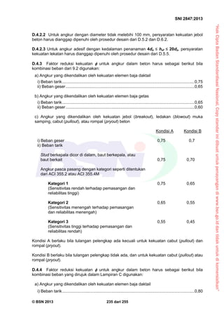 “HakCiptaBadanStandardisasiNasional,Copystandarinidibuatuntukpenayangandiwww.bsn.go.iddantidakuntukdikomersialkan”
SNI 2847:2013
© BSN 2013 235 dari 255
D.4.2.2 Untuk angkur dengan diameter tidak melebihi 100 mm, persyaratan kekuatan jebol
beton harus dianggap dipenuhi oleh prosedur desain dari D.5.2 dan D.6.2.
D.4.2.3 Untuk angkur adesif dengan kedalaman penanaman 4da ≤ hef ≤ 20da, persyaratan
kekuatan lekatan harus dianggap dipenuhi oleh prosedur desain dari D.5.5.
D.4.3 Faktor reduksi kekuatan  untuk angkur dalam beton harus sebagai berikut bila
kombinasi beban dari 9.2 digunakan:
a) Angkur yang dikendalikan oleh kekuatan elemen baja daktail
i) Beban tarik...................................................................................................................0,75
ii) Beban geser................................................................................................................0,65
b) Angkur yang dikendalikan oleh kekuatan elemen baja getas
i) Beban tarik...................................................................................................................0,65
ii) Beban geser................................................................................................................0,60
c) Angkur yang dikendalikan oleh kekuatan jebol (breakout), ledakan (blowout) muka
samping, cabut (pullout), atau rompal (pryout) beton
Kondisi A Kondisi B
i) Beban geser 0,75 0,7
ii) Beban tarik
Stud berkepala dicor di dalam, baut berkepala, atau
baut berkait 0,75 0,70
Angkur pasca pasang dengan kategori seperti ditentukan
dari ACI 355.2 atau ACI 355.4M
Kategori 1 0,75 0,65
(Sensitivitas rendah terhadap pemasangan dan
reliabilitas tinggi)
Kategori 2 0,65 0,55
(Sensitivitas menengah terhadap pemasangan
dan reliabilitas menengah)
Kategori 3 0,55 0,45
(Sensitivitas tinggi terhadap pemasangan dan
reliabilitas rendah)
Kondisi A berlaku bila tulangan pelengkap ada kecuali untuk kekuatan cabut (pullout) dan
rompal (pryout).
Kondisi B berlaku bila tulangan pelengkap tidak ada, dan untuk kekuatan cabut (pullout) atau
rompal (pryout).
D.4.4 Faktor reduksi kekuatan  untuk angkur dalam beton harus sebagai berikut bila
kombinasi beban yang dirujuk dalam Lampiran C digunakan:
a) Angkur yang dikendalikan oleh kekuatan elemen baja daktail
i) Beban tarik...................................................................................................................0,80
 