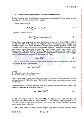 “HakCiptaBadanStandardisasiNasional,Copystandarinidibuatuntukpenayangandiwww.bsn.go.iddantidakuntukdikomersialkan”
SNI 2847:2013
© BSN 2013 237 dari 255
D.5.2 Kekuatan jebol (breakout) beton angkur dalam kondisi tarik
D.5.2.1 Kekuatan jebol (breakout) beton nominal dalam kondisi tarik, Ncb dari angkur tunggal
atau Ncbg dari kelompok angkur, boleh melebihi:
(a) Untuk angkur tunggal
Ncb = Nc
Nco
A
A
ed,N c,N cp,N Nb (D-3)
(b) Untuk kelompok angkur
Ncbg =
Nco
Nc
A
A
ec,N ed,N c,N cp,N Nb (D-4)
Faktor-faktor ec,N, ed,N, c,N, and cp,N didefinisikan berturut-turut dalam D.5.2.4, D.5.2.5,
D.5.2.6, dan D.5.2.7. ANc adalah luas kegagalan beton terproyeksi angkur tunggal atau
kelompok angkur yang harus diperkirakan sebagai dasar gambar geometri persegi yang
dihasilkan dari proyeksi permukaan kegagalan ke arah luar 1,5hef dari garis pusat angkur,
atau dalam kasus kelompok angkur, dari garis melalui suatu baris angkur yang
bersebelahan. ANc tidak boleh melebihi nANco, dimana n adalah jumlah angkur dalam
kelompok yang menahan tarik. ANco adalah luas kegagalan beton terproyeksi angkur tunggal
dengan jarak tepi sama dengan atau lebih besar dari 1,5hef
ANco = 9hef
2
(D-5)
D.5.2.2 Kekuatan jebol (breakout) beton dasar angkur tunggal dalam kondisi tarik pada
beton retak, Nb, tidak boleh melebihi
Nb = kca cf hef
1,5
(D-6)
dimana
kc = 10 untuk angkur dicor di dalam; dan
kc = 7 untuk angkur pasca pasang.
Nilai kc untuk angkur pasca pasang diizinkan untuk ditingkatkan di atas 7 berdasarkan pada
uji spesifik produk ACI 355.2 atau ACI 355.4M, tetapi tidak boleh dalam semua kasus
melebihi 10.
Sebagai alternatif, untuk stud berkepala yang dicor di dalam dan baut berkepala dengan 280
mm  hef  635 mm, Nb tidak boleh melebihi
Nb = 3,9a cf  hef
5/3
(D-7)
D.5.2.3 Bila angkur terletak kurang dari 1,5hef dari tiga tepi atau lebih, nilai hef yang
digunakan untuk perhitungan ANc sesuai dengan D.5.2.1, demikian juga dalam Pers. (D-3)
hingga (D-10) harus yang lebih besar dari ca,max/1,5 dan s/3, dimana s adalah maksimum
antara angkur dalam kelompok.
D.5.2.4 Faktor modifikasi untuk kelompok angkur yang dibebani secara eksentris dalam
 