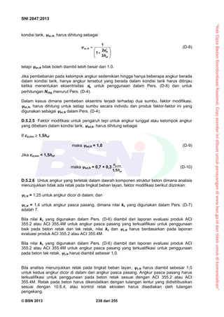 “HakCiptaBadanStandardisasiNasional,Copystandarinidibuatuntukpenayangandiwww.bsn.go.iddantidakuntukdikomersialkan”
SNI 2847:2013
© BSN 2013 238 dari 255
kondisi tarik, ec,N, harus dihitung sebagai
,
1
2
1
3
ec N
N
ef
e
h
 
 
 
 
(D-8)
tetapi ec,N tidak boleh diambil lebih besar dari 1,0.
Jika pembebanan pada kelompok angkur sedemikian hingga hanya beberapa angkur berada
dalam kondisi tarik, hanya angkur tersebut yang berada dalam kondisi tarik harus ditinjau
ketika menentukan eksentrisitas Ne untuk penggunaan dalam Pers. (D-8) dan untuk
perhitungan Ncbg menurut Pers. (D-4).
Dalam kasus dimana pembeban eksentris terjadi terhadap dua sumbu, faktor modifikasi,
ec,N, harus dihitung untuk setiap sumbu secara individu dan produk faktor-faktor ini yang
digunakan sebagai ec,N dalam Pers. (D-4).
D.5.2.5 Faktor modifikasi untuk pengaruh tepi untuk angkur tunggal atau kelompok angkur
yang dibebani dalam kondisi tarik, ed,N, harus dihitung sebagai
If ca,min  1,5hef
maka ed,N = 1,0 (D-9)
Jika ca,min < 1,5hef
maka ed,N = 0,7 + 0,3 ,min
1,5
a
ef
c
h
(D-10)
D.5.2.6 Untuk angkur yang terletak dalam daerah komponen struktur beton dimana analisis
menunjukkan tidak ada retak pada tingkat beban layan, faktor modifikasi berikut diizinkan:
c,N = 1,25 untuk angkur dicor di dalam; dan
c,N = 1,4 untuk angkur pasca pasang, dimana nilai kc yang digunakan dalam Pers. (D-7)
adalah 7.
Bila nilai kc yang digunakan dalam Pers. (D-6) diambil dari laporan evaluasi produk ACI
355.2 atau ACI 355.4M untuk angkur pasca pasang yang terkualifikasi untuk penggunaan
baik pada beton retak dan tak retak, nilai kc dan c,N harus berdasarkan pada laporan
evaluasi produk ACI 355.2 atau ACI 355.4M.
Bila nilai kc yang digunakan dalam Pers. (D-6) diambil dari laporan evaluasi produk ACI
355.2 atau ACI 355.4M untuk angkur pasca pasang yang terkualifikasi untuk penggunaan
pada beton tak retak, c,N harus diambil sebesar 1,0.
Bila analisis menunjukkan retak pada tingkat beban layan, c,N harus diambil sebesar 1,0
untuk kedua angkur dicor di dalam dan angkur pasca pasang. Angkur pasca pasang harus
terkualifikasi untuk penggunaan pada beton retak sesuai dengan ACI 355.2 atau ACI
355.4M. Retak pada beton harus dikendalikan dengan tulangan lentur yang didistribusikan
sesuai dengan 10.6.4, atau kontrol retak ekivalen harus disediakan oleh tulangan
pengekang.
 