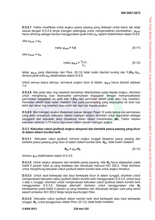 “HakCiptaBadanStandardisasiNasional,Copystandarinidibuatuntukpenayangandiwww.bsn.go.iddantidakuntukdikomersialkan”
SNI 2847:2013
© BSN 2013 239 dari 255
D.5.2.7 Faktor modifikasi untuk angkur pasca pasang yang didesain untuk beton tak retak
sesuai dengan D.5.2.6 tanpa tulangan pelengkap untuk mengendalikan pembelahan, cp,N,
harus dihitung sebagai berikut menggunakan jarak kritis cac seperti didefinisikan dalam D.8.6
Jika ca,min  cac
maka cp,N = 1,0 (D-11)
Jika ca,min < cac
maka cp,N = ,mina
ac
c
c
(D-12)
tetapi cp,N yang ditentukan dari Pers. (D-12) tidak boleh diambil kurang dari 1,5hef /cac,
dimana jarak kritis cac didefinisikan dalam D.8.6.
Untuk semua kasus lainnya, termasuk angkur dicor di dalam, cp,N harus diambil sebesar
1,0.
D.5.2.8 Bila pelat atau ring (washer) tambahan ditambahkan pada kepala angkur, diizinkan
untuk menghitung luas terproyeksi permukaan kegagalan dengan memproyeksikan
permukaan kegagalan ke arah luar 1,5hef dari perimeter efektif pelat atau ring (washer).
Perimeter efektif tidak boleh melebihi nilai pada penampang yang terproyeksi ke arah luar
lebih dari tebal ring (washer) atau pelat dari tepi luar kepala angkur.
D.5.2.9 Bila tulangan angkur disalurkan sesuai dengan Pasal 12 pada kedua sisi permukaan
yang jebol (breakout), kekuatan desain tulangan angkur diizinkan untuk digunakan sebagai
pengganti dari kekuatan jebol (breakout) beton dalam menentukan Nn. Faktor reduksi
kekuatan sebesar 0,75 harus digunakan dalam desain tulangan angkur.
D.5.3 Kekuatan cabut (pullout) angkur ekspansi dan bertakik pasca pasang yang dicor
di dalam dalam kondisi tarik
D.5.3.1 Kekuatan cabut (pullout) nominal angkur tunggal ekspansi pasca pasang dan
bertakik pasca pasang yang dicor di dalam dalam kondisi tarik, Npn, tidak boleh melebihi
Npn = c,P Np (D-13)
dimana c,P didefinisikan dalam D.5.3.6.
D.5.3.2 Untuk angkur ekspansi dan bertakik pasca pasang, nilai Np harus didasarkan pada
fraktil 5 persen hasil uji yang diadakan dan dievaluasi menurut ACI 355.2. Tidak diizinkan
untuk menghitung kekuatan cabut (pullout) dalam kondisi tarik untuk angkur tersebut.
D.5.3.3 Untuk stud berkepala dan baut berkepala dicor di dalam tunggal, diizinkan untuk
mengevaluasi kekuatan cabut (pullout) dalam kondisi tarik menggunakan D.5.3.4. Untuk baut
J atau L tunggal, diizinkan untuk mengevaluasi kekuatan cabut (pullout) dalam kondisi tarik
menggunakan D.5.3.5. Sebagai alternatif, diizinkan untuk menggunakan nilai Np
berdasarkan pada fraktil 5 persen uji yang diadakan dan dievaluasi dengan cara yang sama
seperti prosedur ACI 355.2 tetapi tanpa keuntungan friksi.
D.5.3.4 Kekuatan cabut (pullout) dalam kondisi tarik stud berkepala atau baut berkepala
tunggal, Np, untuk penggunaan dalam Pers. (D-13), tidak boleh melebihi
 