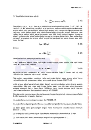“HakCiptaBadanStandardisasiNasional,Copystandarinidibuatuntukpenayangandiwww.bsn.go.iddantidakuntukdikomersialkan”
SNI 2847:2013
© BSN 2013 241 dari 255
(b) Untuk kelompok angkur adesif:
, , ,
Na
ag ec Na ed Na cp Na ba
Nao
A
N N
A
   (D-19)
Faktor-faktor ec,Na, ed,Na, dan cp,Na didefinisikan masing-masing dalam D.5.5.3, D.5.5.4,
dan D.5.5.5. ANa adalah luas pengaruh terproyeksi dari angkur adesif tunggal atau kelompok
angkur adesif yang harus didekati sebagai luas persegi yang memproyeksi keluar sejarak cNa
dari garis pusat angkur adesif, atau dalam kasus kelompok angkur adesif, dari garis yang
melalui baris angkur adesif yang berdekatan. ANa tidak boleh melebihi nANao, dimana n
adalah jumlah angkur adesif dalam kelompok yang menahan beban tarik. ANao adalah luas
pengaruh terproyeksi dari angkur adesif tunggal dengan jarak tepi sama dengan atau lebih
besar dari cNa:
ANao = (2cNa)2
(D-20)
dimana
10
7,6
uncr
Na ac d

 (D-21)
dan konstanta 7,6 mempunyai satuan MPa.
D.5.5.2 Kekuatan lekatan dasar dari angkur adesif tunggal dalam kondisi tarik pada beton
retak, Nba, tidak boleh melebihi
Nba = acrdahef (D-22)
Tegangan lekatan karakteristik, cr, harus diambil sebesar fraktil 5 persen hasil uji yang
dilakukan dan dievaluasi menurut ACI 355.4M.
Bila analisis menunjukkan keretakan pada saat tingkat beban layan, angkur adesif harus
berkualifikasi untuk penggunaan dalam beton retak sesuai dengan ACI 355.4M.
Untuk angkur adesif yang terletak dalam daerah komponen struktur beton dimana analisis
menunjukkan tidak ada retak pada tingkat beban layan, uncr diizinkan untuk digunakan
sebagai pengganti dari cr dalam Pers. (D-22) dan harus diambil sebesar fraktil 5 persen
hasil uji yang dilakukan dan dievaluasi menurut ACI 355.4M.
Diizinkan untuk menggunakan nilai-nilai tegangan lekatan karakteristik minimum dalam Tabel
D.5.5.2 asalkan (a) hingga (e) dipenuhi:
(a) Angkur harus memenuhi persyaratan dari ACI 355.4M;
(b) Angkur harus dipasang dalam lubang yang dibor dengan bor tumbuk putar atau bor batu;
(c) Beton pada waktu pemasangan angkur harus mempunyai kekuatan tekan minimum
sebesar 17 MPa;
(d) Beton pada waktu pemasangan angkur harus mempunyai umur minimum 21 hari;
(e) Suhu beton pada waktu pemasangan angkur harus paling sedikit 10°C.
 