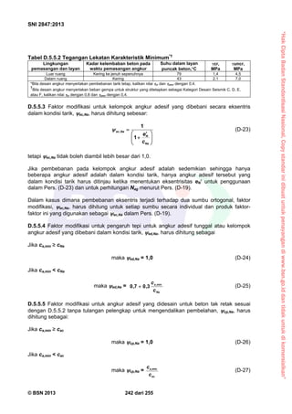 “HakCiptaBadanStandardisasiNasional,Copystandarinidibuatuntukpenayangandiwww.bsn.go.iddantidakuntukdikomersialkan”
SNI 2847:2013
© BSN 2013 242 dari 255
Tabel D.5.5.2 Tegangan Lekatan Karakteristik Minimum*†
Lingkungan
pemasangan dan layan
Kadar kelembaban beton pada
waktu pemasangan angkur
Suhu dalam layan
puncak beton,C
cr,
MPa
uncr,
MPa
Luar ruang Kering ke jenuh sepenuhnya 79 1,4 4,5
Dalam ruang Kering 43 2,1 7,0
*Bila desain angkur menyertakan pembebanan tarik tetap, kalikan nilai cr dan uncr dengan 0,4.
†
Bila desain angkur menyertakan beban gempa untuk struktur yang ditetapkan sebagai Kategori Desain Seismik C, D, E,
atau F, kalikan nilai cr dengan 0,8 dan uncr dengan 0,4.
D.5.5.3 Faktor modifikasi untuk kelompok angkur adesif yang dibebani secara eksentris
dalam kondisi tarik, ec,Na, harus dihitung sebesar:





 


Na
N
Naec
c
e
1
1
, (D-23)
tetapi ec,Na tidak boleh diambil lebih besar dari 1,0.
Jika pembebanan pada kelompok angkur adesif adalah sedemikian sehingga hanya
beberapa angkur adesif adalah dalam kondisi tarik, hanya angkur adesif tersebut yang
dalam kondisi tarik harus ditinjau ketika menentukan eksentrisitas eN untuk penggunaan
dalam Pers. (D-23) dan untuk perhitungan Nag menurut Pers. (D-19).
Dalam kasus dimana pembebanan eksentris terjadi terhadap dua sumbu ortogonal, faktor
modifikasi, ec,Na, harus dihitung untuk setiap sumbu secara individual dan produk faktor-
faktor ini yang digunakan sebagai ec,Na dalam Pers. (D-19).
D.5.5.4 Faktor modifikasi untuk pengaruh tepi untuk angkur adesif tunggal atau kelompok
angkur adesif yang dibebani dalam kondisi tarik, ed,Na, harus dihitung sebagai
Jika ca,min ≥ cNa
maka ed,Na = 1,0 (D-24)
Jika ca,min < cNa
maka ed,Na =
Na
a
c
c min,
3,07,0  (D-25)
D.5.5.5 Faktor modifikasi untuk angkur adesif yang didesain untuk beton tak retak sesuai
dengan D.5.5.2 tanpa tulangan pelengkap untuk mengendalikan pembelahan, cp,Na, harus
dihitung sebagai:
Jika ca,min ≥ cac
maka cp,Na = 1,0 (D-26)
Jika ca,min < cac
maka cp,Na =
ac
a
c
c min,
(D-27)
 