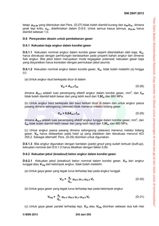 “HakCiptaBadanStandardisasiNasional,Copystandarinidibuatuntukpenayangandiwww.bsn.go.iddantidakuntukdikomersialkan”
SNI 2847:2013
© BSN 2013 243 dari 255
tetapi cp,Na yang ditentukan dari Pers. (D-27) tidak boleh diambil kurang dari cNa/cac, dimana
jarak tepi kritis, cac, didefinisikan dalam D.8.6. Untuk semua kasus lainnya, cp,Na harus
diambil sebesar 1,0.
D.6 Persyaratan desain untuk pembebanan geser
D.6.1 Kekuatan baja angkur dalam kondisi geser
D.6.1.1 Kekuatan nominal angkur dalam kondisi geser seperti dikendalikan oleh baja, Vsa,
harus dievaluasi dengan perhitungan berdasarkan pada properti bahan angkur dan dimensi
fisik angkur. Bila jebol beton merupakan mode kegagalan potensial, kekuatan geser baja
yang disyaratkan harus konsisten dengan permukaan jebol asumsi.
D.6.1.2 Kekuatan nominal angkur dalam kondisi geser, Vsa, tidak boleh melebihi (a) hingga
(c):
(a) Untuk angkur stud berkepala dicor di dalam
Vsa = Ase,V futa (D-28)
dimana Ase,V adalah luas penampang efektif angkur dalam kondisi geser, mm2
, dan futa
tidak boleh diambil lebih besar dari yang lebih kecil dari 1,9fya dan 860 MPa.
(b) Untuk angkur baut berkepala dan baut berkait dicor di dalam dan untuk angkur pasca
pasang dimana selongsong (sleeves) tidak menerus melalui bidang geser
Vsa = 0,6Ase,V futa (D-29)
dimana Ase,V adalah luas penampang efektif angkur tunggal dalam kondisi geser, mm2
, dan
futa tidak boleh diambil lebih besar dari yang lebih kecil dari 1,9fya dan 860 MPa.
(c) Untuk angkur pasca pasang dimana selongsong (sleeves) menerus melalui bidang
geser, Vsa harus didasarkan pada hasil uji yang diadakan dan dievaluasi menurut ACI
355.2. Sebagai alternatif, Pers. (D-29) diizinkan untuk digunakan.
D.6.1.3 Bila angkur digunakan dengan bantalan (pads) grout yang sudah terbuat (built-up),
kekuatan nominal dari D.6.1.2 harus dikalikan dengan faktor 0,80.
D.6.2 Kekuatan jebol (breakout) beton angkur dalam kondisi geser
D.6.2.1 Kekuatan jebol (breakout) beton nominal dalam kondisi geser, Vcb dari angkur
tunggal atau Vcbg dari kelompok angkur, tidak boleh melebihi:
(a) Untuk gaya geser yang tegak lurus terhadap tepi pada angkur tunggal
Vcb =
Vco
Vc
A
A
ed,V c,V cp,V Vb (D-30)
(b) Untuk gaya geser yang tegak lurus terhadap tepi pada kelompok angkur
Vcbg =
Vco
Vc
A
A
ec,V ed,V c,V cp,V Vb (D-31)
(c) Untuk gaya geser paralel terhadap tepi, Vcb atau Vcbg diizinkan sebesar dua kali nilai
 
