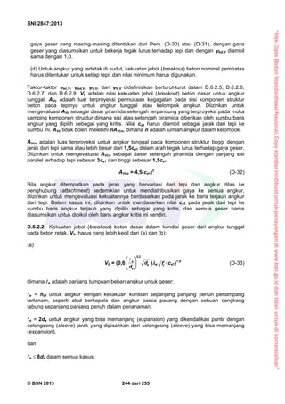 “HakCiptaBadanStandardisasiNasional,Copystandarinidibuatuntukpenayangandiwww.bsn.go.iddantidakuntukdikomersialkan”
SNI 2847:2013
© BSN 2013 244 dari 255
gaya geser yang masing-masing ditentukan dari Pers. (D-30) atau (D-31), dengan gaya
geser yang diasumsikan untuk bekerja tegak lurus terhadap tepi dan dengan ed,V diambil
sama dengan 1,0.
(d) Untuk angkur yang terletak di sudut, kekuatan jebol (breakout) beton nominal pembatas
harus ditentukan untuk setiap tepi, dan nilai minimum harus digunakan.
Faktor-faktor ec,V, ed,V, c,V, dan h,V didefinisikan berturut-turut dalam D.6.2.5, D.6.2.6,
D.6.2.7, dan D.6.2.8. Vb adalah nilai kekuatan jebol (breakout) beton dasar untuk angkur
tunggal. AVc adalah luar terproyeksi permukaan kegagalan pada sisi komponen struktur
beton pada tepinya untuk angkur tunggal atau kelompok angkur. Diizinkan untuk
mengevaluasi AVc sebagai dasar piramida setengah terpancung yang terproyeksi pada muka
samping komponen struktur dimana sisi atas setengah piramida diberikan oleh sumbu baris
angkur yang dipilih sebagai yang kritis. Nilai ca1 harus diambil sebagai jarak dari tepi ke
sumbu ini. AVc tidak boleh melebihi nAVco, dimana n adalah jumlah angkur dalam kelompok.
AVco adalah luas terproyeksi untuk angkur tunggal pada komponen struktur tinggi dengan
jarak dari tepi sama atau lebih besar dari 1,5ca1 dalam arah tegak lurus terhadap gaya geser.
Diizinkan untuk mengevaluasi AVco sebagai dasar setengah piramida dengan panjang sisi
paralel terhadap tepi sebesar 3ca1 dan tinggi sebesar 1,5ca1
AVco = 4,5(ca1)2
(D-32)
Bila angkur ditempatkan pada jarak yang bervariasi dari tepi dan angkur dilas ke
penghubung (attachment) sedemikian untuk mendistribusikan gaya ke semua angkur,
diizinkan untuk mengevaluasi kekuatannya berdasarkan pada jarak ke baris terjauh angkur
dari tepi. Dalam kasus ini, diizinkan untuk mendasarkan nilai ca1 pada jarak dari tepi ke
sumbu baris angkur terjauh yang dipilih sebagai yang kritis, dan semua geser harus
diasumsikan untuk dipikul oleh baris angkur kritis ini sendiri.
D.6.2.2 Kekuatan jebol (breakout) beton dasar dalam kondisi geser dari angkur tunggal
pada beton retak, Vb, harus yang lebih kecil dari (a) dan (b):
(a)
Vb = (0,6 a
a
e
d
d
2,0





 
)a cf (ca1)1,5
(D-33)
dimana e adalah panjang tumpuan beban angkur untuk geser:
e = hef untuk angkur dengan kekakuan konstan sepanjang panjang penuh penampang
tertanam, seperti stud berkepala dan angkur pasca pasang dengan sebuah cangkang
tabung sepanjang panjang penuh dalam penanaman,
e = 2da untuk angkur yang bisa memanjang (expansion) yang dikendalikan puntir dengan
selongsong (sleeve) jarak yang dipisahkan dari selongsong (sleeve) yang bisa memanjang
(expansion),
dan
e  8da dalam semua kasus.
 