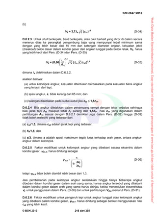 “HakCiptaBadanStandardisasiNasional,Copystandarinidibuatuntukpenayangandiwww.bsn.go.iddantidakuntukdikomersialkan”
SNI 2847:2013
© BSN 2013 245 dari 255
(b)
Vb = 3,7a cf (ca1)1,5
(D-34)
D.6.2.3 Untuk stud berkepala, baut berkepala, atau baut berkait yang dicor di dalam secara
menerus dilas ke perangkat penyambung baja yang mempunyai tebal minimum sama
dengan yang lebih besar dari 10 mm dan setengah diameter angkur, kekuatan jebol
(breakout) beton dasar dalam kondisi geser dari angkur tunggal pada beton retak, Vb, harus
yang lebih kecil dari Pers. (D-34) dan Pers. (D-35)
Vb = (0,66 a
a
e
d
d
2,0





 
)a cf (ca1)1,5
(D-35)
dimana e didefinisikan dalam D.6.2.2.
asalkan bahwa:
(a) untuk kelompok angkur, kekuatan ditentukan berdasarkan pada kekuatan baris angkur
yang terjauh dari tepi;
(b) spasi angkur, s, tidak kurang dari 65 mm; dan
(c) tulangan disediakan pada sudut-sudut jika ca2  1,5hef.
D.6.2.4 Bila angkur diletakkan dalam penampang sempit dengan tebal terbatas sehingga
baik jarak tepi ca2 maupun tebal ha kurang dari 1,5ca1, nilai ca1 yang digunakan dalam
perhitungan AVc sesuai dengan D.6.2.1 demikian juga dalam Pers. (D-32) hingga (D-39)
tidak boleh melebihi yang terbesar dari:
(a) ca2/1,5, dimana ca2 adalah jarak tepi yang terbesar;
(b) ha/1,5; dan
(c) s/3, dimana s adalah spasi maksimum tegak lurus terhadap arah geser, antara angkur-
angkur dalam kelompok.
D.6.2.5 Faktor modifikasi untuk kelompok angkur yang dibebani secara eksentris dalam
kondisi geser, ec,V, harus dihitung sebagai





 


1
,
3
2
1
1
a
V
Vec
c
e
 (D-36)
tetapi ec,V tidak boleh diambil lebih besar dari 1,0.
Jika pembebanan pada kelompok angkur sedemikian hingga hanya beberapa angkur
dibebani dalam kondisi geser dalam arah yang sama, hanya angkur tersebut yang dibebani
dalam kondisi geser dalam arah yang sama harus ditinjau ketika menentukan eksentrisitas
Ve untuk penggunaan dalam Pers. (D-36) dan untuk perhitungan Vcbg menurut Pers. (D-31).
D.6.2.6 Faktor modifikasi untuk pengaruh tepi untuk angkur tunggal atau kelompok angkur
yang dibebani dalam kondisi geser, ed,V, harus dihitung sebagai berikut menggunakan nilai
ca2 yang lebih kecil.
 
